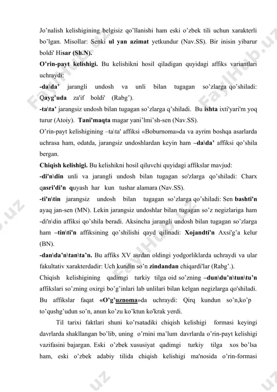 n, anun ko’zu ko’ktun ko'krak yerdi. til tarixi faktlari shuni ko’rsatadiki chiqish kelishigi formasi keyingi davrlarda shakllangan bo’lib, uning o’rnini ma’lum davrlarda o’rin-payt kelishigi vazifasini bajargan. eski o’zbek xususiyat qadimgi turkiy tilga xos bo’lsa ham, eski o’zbek adabiy tilida chiqish kelishigi ma'nosida o’rin-formasi qo’llangan: bashi'ni' uch yerda yardi'lar (tafsir).bu ishlarda birini qi'lsangi'z (rabg’.). vosita kelishigi. yuqorida ta’kidlanganidek, bu kelishik qadimgi turkiy tilga oid bo’lgan hodisadir. lekin u xiii-xiv asr yodgorliklarining ayrimlarida uchrab turadi. fasih tilin javab berdi (taf.). ani' kishilar ko’zin ko’rgan bar-mu.(taf). vosita kelishigi xv asrga oid manbalarda lutfiy, atoiy asarlarida ham uchraydi. lekin bu davrda vosita kelishigining iste'mol doirasi chegaralangan bo’lib, ma’nosi toraygan. vosita kelishigi formasidagi so’zlarning ravish kategoriyasiga o’tgan. ravish kategoriyasiga o’tish,asosan, payt bildiruvchi so’zlar doirasida bo’lgan. bu so’zlar tarkibidagi -i’n,-in, -yn,-yn,-n vosita kelishigi affiksi bo’lib, keyinchalik so’zning tarkibiy qismiga aylangan va bunday so’zlar ravish sifatida shakllangan. xv—xix asrlarga mansub manbalar tilida qayd etilgan sifatlar, umuman, turkiy …