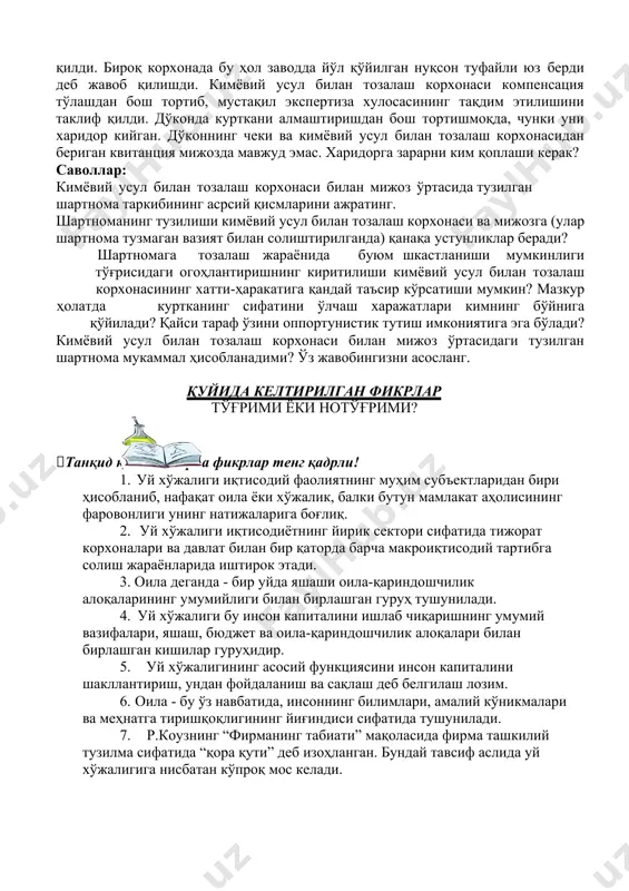 илишди. кимёвий усул билан тозалаш корхонаси компенсация тўлашдан бош тортиб, мустақил экспертиза хулосасининг тақдим этилишини таклиф қилди. дўконда курткани алмаштиришдан бош тортишмоқда, чунки уни харидор кийган. дўконнинг чеки ва кимёвий усул билан тозалаш корхонасидан бериган квитанция мижозда мавжуд эмас. харидорга зарарни ким қоплаши керак? саволлар: кимёвий усул билан тозалаш корхонаси билан мижоз ўртасида тузилган шартнома таркибининг асрсий қисмларини ажратинг. шартноманинг тузилиши кимёвий усул билан тозалаш корхонаси ва мижозга (улар шартнома тузмаган вазият билан солиштирилганда) қанақа устунликлар беради? шартномага тозалаш жараёнида буюм шкастланиши мумкинлиги тўғрисидаги огоҳлантиришнинг киритилиши кимёвий усул билан тозалаш корхонасининг хатти-ҳаракатига қандай таъсир кўрсатиши мумкин? мазкур ҳолатда куртканинг сифатини ўлчаш харажатлари кимнинг бўйнига қўйилади? қайси тараф ўзини оппортунистик тутиш имкониятига эга бўлади? кимёвий усул билан тозалаш корхонаси билан мижоз ўртасидаги тузилган шартнома мукаммал ҳисобланадими? ўз жавобингизни асосланг. қуйида келтирилган фикрлар тўғрими ёки нотўғрими? танқид қилма – барча фикрлар тенг қадрли! 1. уй хўжалиги иқтисодий фаолиятнинг муҳим субъектларидан бири ҳисобланиб, …