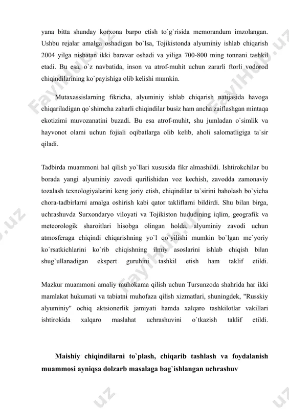 an tojikistondagi alyuminiy zavodining ishlab chiqarish quvvatini kengaytirish, yana bitta shunday korxona barpo etish to`g`risida memorandum imzolangan. ushbu rejalar amalga oshadigan bo`lsa, tojikistonda alyuminiy ishlab chiqarish 2004 yilga nisbatan ikki baravar oshadi va yiliga 700-800 ming tonnani tashkil etadi. bu esa, o`z navbatida, inson va atrof-muhit uchun zararli ftorli vodorod chiqindilarining ko`payishiga olib kelishi mumkin. mutaxassislarning fikricha, alyuminiy ishlab chiqarish natijasida havoga chiqariladigan qo`shimcha zaharli chiqindilar busiz ham ancha zaiflashgan mintaqa ekotizimi muvozanatini buzadi. bu esa atrof-muhit, shu jumladan o`simlik va hayvonot olami uchun fojiali oqibatlarga olib kelib, aholi salomatligiga ta`sir qiladi. tadbirda muammoni hal qilish yo`llari xususida fikr almashildi. ishtirokchilar bu borada yangi alyuminiy zavodi qurilishidan voz kechish, zavodda zamonaviy tozalash texnologiyalarini keng joriy etish, chiqindilar ta`sirini baholash bo`yicha chora-tadbirlarni amalga oshirish kabi qator takliflarni bildirdi. shu bilan birga, uchrashuvda surxondaryo viloyati va tojikiston hududining iqlim, geografik va meteorologik sharoitlari hisobga olingan holda, alyuminiy zavodi uchun atmosferaga chiqindi chiqarishning …