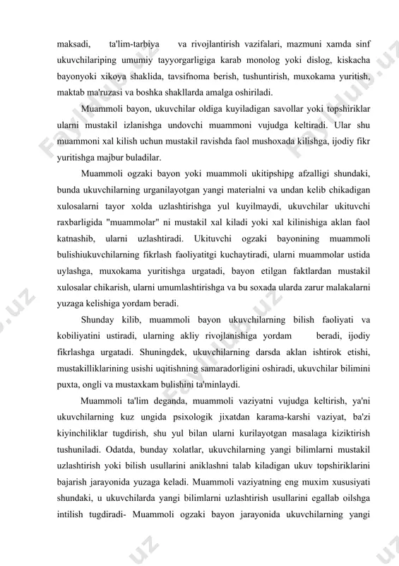 aklan ishtirok etishi, mustakilliklarining usishi uqitishning samaradorligini oshiradi, ukuvchilar bilimini puxta, ongli va mustaxkam bulishini ta'minlaydi. muammoli ta'lim deganda, muammoli vaziyatni vujudga keltirish, ya'ni ukuvchilarning kuz ungida psixologik jixatdan karama-karshi vaziyat, ba'zi kiyinchiliklar tugdirish, shu yul bilan ularni kurilayotgan masalaga kiziktirish tushuniladi. odatda, bunday xolatlar, ukuvchilarning yangi bilimlarni mustakil uzlashtirish yoki bilish usullarini aniklashni talab kiladigan ukuv topshiriklarini bajarish jarayonida yuzaga keladi. muammoli vaziyatning eng muxim xususiyati shundaki, u ukuvchilarda yangi bilimlarni uzlashtirish usullarini egallab oilshga intilish tugdiradi- muammoli ogzaki bayon jarayonida ukuvchilarning yangi materiallarini mustakil, ijodiy egallash bilan boglik kiyinchiliklarni bartaraf kilish bilan ularning akliy faoliyati, bilish faolligi, mustakilligi rivojlanadi. muammoli ta'lim doim muammoli vaziyatni vujudga keltiruvchi savol berishdan yoki vazifalar berishdan boshlapadi. muammoli bayon ukuvchilarni muammoli vazifani anglab yetish, uni xal kilish yullarini kidirish, sungra muammoni yechish va uning natijalarini tekshirib kurishga majbur etadi. shunday kilib, muammoli ta'lim ukituvchi bayonining faol va muxim omillaridan biri bulib, ukuvchilarning bilish …
