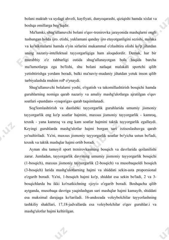 , shug'ullanuvchi bolaning mashqlarni o'zlashtirishi, uni mahoratini shakllanishi shu bolani maktab va uydagi ahvoli, kayfiyati, dunyoqarashi, qiziqishi hamda xislat va boshqa omillarga bog'liqdir. ma'lumki, shug'ullanuvchi bolani o'quv-trenirovka jarayonida mashqlarni ongli tushungan holda ijro. etishi, yuklamani qanday ijro etayotganligini sezishi, malaka va ko'nikmalarni hamda o'yin sirlarini mukammal o'zlashtira olishi ko'p jihatdan uning nazariy-intellektual tayyorgarligiga ham aloqadordir. demak, har bir murabbiy o'z rahbarligi ostida shug'ullanayotgan bola haqida barcha ma'lumotlarga ega bo'lishi, shu bolani nafaqat malakali sportchi qilib yetishtirishga yordam beradi, balki ma'naviy-madaniy jihatdan yetuk inson qilib tarbiyalashda muhim rop o'ynaydi. shug'ullanuvchi bolalarni yoshi, o'rgatish va takomillashtirish bosqichi hamda guruhlarning nomiga qarab nazariy va amaliy mashg'ulotlarga ajratilgan o'quv soatlari «pastdan» «yuqoriga» qarab taqsimlanadi. sog'lomlashtirish va dastlabki tayyorgarlik guruhlarida umumiy jismoniy tayyorgarlik eng ko'p soatlar hajmini, maxsus jismoniy tayyorgarlik - kamroq, texnik - yana kamroq va eng kam soatlar hajmini taktik tayyorgarlik egallaydi. keyingi guruhlarda mashg'ulotlar hajmi borgan sari ixtisoslashuvga qarab yo'naltiriladi. ya'ni, maxsus …