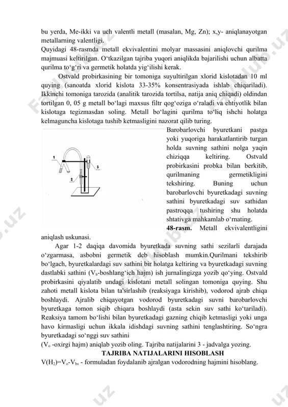 dan pastga “2” raqami yoziladi. shularga asoslanib, suv molekulasida 1 atom kislorod 2 atom vodorod bilan birikadi. suvning formulasi h2o. valentlik odatda element belgisining yuqoridan o‘ng tomonida rim raqami bilan ko‘rsatiladi (i, ii, iii, iv, v, vi, vii). ishni bajarish tartibi tajriba ma’lum miqdorda olingan metallning suyultirilgan xlorid kislotadan siqib chiqaradigan vodorod hajmini o‘lchashga asoslangan: me + 2hcl h2 + mexc1y bu yerda, me-ikki va uch valentli metall (masalan, mg, zn); x,y- aniqlanayotgan metallarning valentligi. quyidagi 48-rasmda metall ekvivalentini molyar massasini aniqlovchi qurilma majmuasi keltirilgan. o‘tkazilgan tajriba yuqori aniqlikda bajarilishi uchun albatta qurilma to‘g‘ri va germetik holatda yig‘ilishi kerak. ostvald probirkasining bir tomoniga suyultirilgan xlorid kislotadan 10 ml quying (sanoatda xlorid kislota 33-35% konsentrasiyada ishlab chiqariladi). ikkinchi tomoniga tarozida (analitik tarozida tortilsa, natija aniq chiqadi) oldindan tortilgan 0, 05 g metall bo‘lagi maxsus filtr qog‘oziga o‘raladi va ehtiyotlik bilan kislotaga tegizmasdan soling. metall bo‘lagini qurilma to‘liq ishchi holatga kelmaguncha kislotaga …