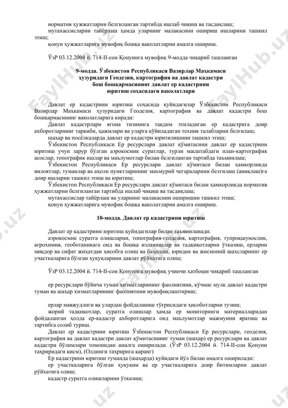 ялаш; давлат ер кадастри юритилишини ташкил этиш ва назорат қилиш; қонун ҳужжатларига мувофиқ бошқа ваколатларни амалга ошириш. 8-модда. ўзбекистон республикаси ер ресурслари, геодезия, картография ва давлат кадастри давлат қўмитасининг давлат ер кадастрини юритиш соҳасидаги ваколатлари (ўзр 03.12.2004 й. 714-ii-сон қонуни таҳриридаги модда), (олдинги таҳририга қаранг) ўзбекистон республикаси ер ресурслари, геодезия, картография ва давлат кадастри давлат қўмитасининг давлат ер кадастрини юритиш соҳасидаги ваколатларига қуйидагилар киради: ўзбекистон республикасининг бутун ҳудудида давлат ер кадастри юритилишини ташкил этиш; ер ресурсларининг ҳолати тўғрисидаги ҳар йилги миллий ҳисоботни тузиш; вилоятлар, туманлар ҳамда аҳоли пунктларининг маъмурий чегараларини белгилаш (аниқлаштириш) ишларини ташкил этиш ва ўтказиш; норматив ҳужжатларни белгиланган тартибда ишлаб чиқиш ва тасдиқлаш; мутахассисларни тайёрлаш ҳамда уларнинг малакасини ошириш ишларини ташкил этиш; қонун ҳужжатларига мувофиқ бошқа ваколатларни амалга ошириш. ўзр 03.12.2004 й. 714-ii-сон қонунига мувофиқ 9-модда чиқариб ташланган 9-модда. ўзбекистон республикаси вазирлар маҳкамаси ҳузуридаги геодезия, картография ва давлат кадастри бош бошқармасининг давлат ер кадастрини юритиш соҳасидаги ваколатлари давлат …