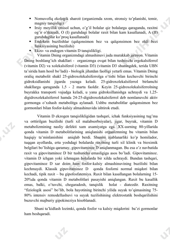 adi) · noto’g’ri ovqatlantirish natijasida kalsiy va fosforni yetarli darajada organizmga tushmasligi · intensiv o’sish davrida minerallarga bo’lgan talabning yuqoriligi (raxit - o’sayotgan organizm kasalligi) · oshqozon - ichak trakti, buyrak, suyaklar orqali fosfor va kalsiy transportining buzilishi, buning sababi organlar patologiyasi yoki ferment sistemasining yaxshi rivojlanmaganligidir. · nomuvofiq ekologik sharoit (organizmda xrom, stronsiy to’planishi, temir, magniy tanqisligi) · irsiy moyillik (misol uchun, o’g’il bolalar qiz bolalarga qaraganda, raxitni og’ir o’tkazadi, o (і) guruhdagi bolalar raxit bilan kam kasallanadi, a (іі) guruhdagilar ko’proq kasallanadi) · endokrin buzilishlar (qalqonsimon bez va qalqonsimon bez oldi bezi funksiyasining buzilishi) · ekzo- va endogen vitamin d tanqislikligi. vitamin dning organizmdagi almashinuvi juda murakkab jarayon. vitamin dning boshlang’ich shakllari - organizmga ovqat bilan tushuvchi ergokalsiferrol (vitamin d2) va xolekalsiferol (vitamin d3) (vitamin d3 shuningdek, terida ubn ta’sirida ham hosil bo’ladi) - biologik jihatdan faolligi yetarli emas. vitamin dning oraliq metabolit shakl 25-gidroxolekalsiferrolga o’tishi bilan kechuvchi …