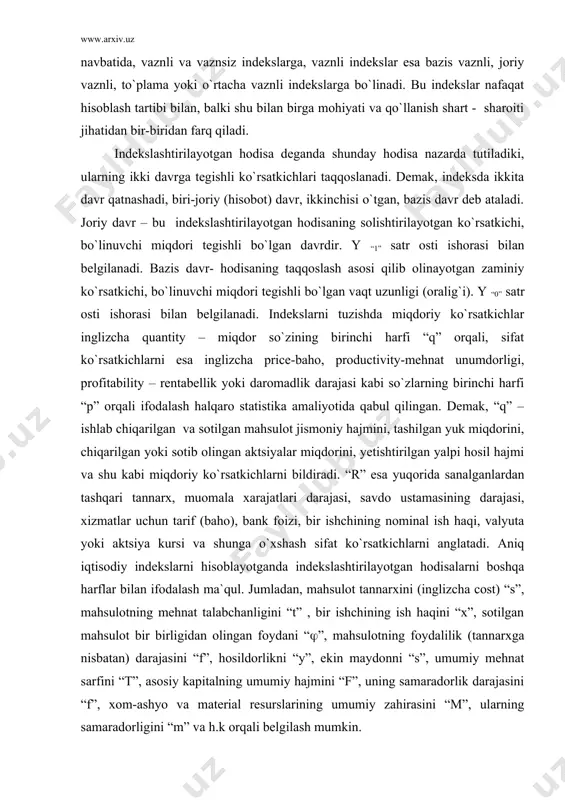 a`riflashi mumkin, chunki o`rtacha nisbiy o`zgarishda mutlaq o`zgarish ham o`z ifodasini topadi. indeks bu murakkab iqtisodiy ko`rsatkich bo`lib, o`rtacha, nisbiy va mutlaq o`zgarishlarni bir yo`la ifodalaydi. demak, indekslar murakkab iqtisodiy ko`rsatkichdir, tabiatan u nisbiy, o`rtacha va mutlaq miqdorlarni o`zida birlashtiradi. indekslarni hisoblash natijasi odatda nisbiy miqdor shaklida ifodalansa-da, ammo ular mohiyatan nisbiy miqdorlardan farq qiladi. nisbiy miqdorlarda asosiy urg`u va e`tibor taqqoslanayotgan ko`rsatkichlarning iqtisodiy mohiyati, predmeti, moddiy jihatiga qaratilmasdan, balki so`z u yoki bu jarayonda kuzatiladigan qiyosiy natija qanday hisoblanishi ustida boradi. indekslarda esa birinchi o`rinda solishtiriladigan ko`rsatkichlarni shakllantirish, ularning predmetliligi, iqtisodiy mohiyatliligini ta`minlash turadi. indeks – bu murakkab iqtisodiy ko`rsatkich bo`lib, iqtisodiy hodisalarning ikki yoki undan ortiq holatiga tegishli ko`rsatkichlarni taqqoslama holga keltirib, ular orasidagi nisbatlar orqali hodisalarning o`zgarishini o`lchaydi indeks deganda shunday murakkab ko`rsatkich tushuniladiki, u iqtisodiy hodisalarning ikki yoki undan ortiq holatiga tegishli ko`rsatkichlarini taqqoslama bir o`lchovli ko`rinishga keltirib, ular orasidagi nisbatlar orqali o`rganilayotgan hodisalarning o`zgarishini ifodalaydi. …
