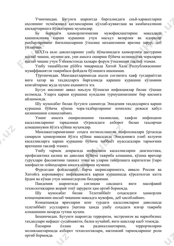 рмоқда. ўзаро келишилган ўқув дастурлари асосида аҳолини ўқитиш, соҳа мутахассисларини тайёрлашга қаратилган шҳтнинг рақамли саводхонликни ривожлантириш дастурини ишлаб чиқишни таклиф этаман. ушбу саммитнинг рақамли иқтисодиёт соҳасидаги ҳамкорликка доир баёноти ўз вақтида қабул қилинмоқда, деб ҳисоблаймиз. учинчиндан. бугунги шароитда биргаликдаги саъй-ҳаракатларни аҳолининг эҳтиёжманд қатламларини қўллаб-қувватлаш ва камбағалликни қисқартиришга йўналтириш муҳимдир. бу борадаги ҳамкорлигимизни мувофиқлаштириш мақсадида қашшоқликка қарши курашиш учун масъул вазирлик ва идоралар раҳбарларининг йиғилишларини ўтказиш механизмини яратиш зарур, деб ўйлайман. шҳтга аъзо давлатларнинг ушбу йўналишдаги ҳамкорлиги дастурини ишлаб чиқиш, шунингдек, уни амалга ошириш бўйича келишилган чораларни ишлаб чиқиш учун ўзбекистонда халқаро форум ўтказишни таклиф этаман. ушбу ташаббусни рўёбга чиқаришда хитой халқ республикасининг муваффақиятли тажрибаси фойдали бўлишига ишонаман. тўртинчидан. мамлакатларимизда аҳоли соғлиғига хавф туғдираётган янги хатар ва таҳдидларга биргаликда қаршиш курашиш кўламини кенгайтириш жуда муҳим аҳамиятга эга. бугун инсоният аввал маълум бўлмаган инфекциялар билан тўқнаш келмоқда. уларга қарши курашиш кундалик турмушимизнинг бир қисмига айланмоқда. шу муносабат билан бугунги саммитда эпидемия таҳдидларига …
