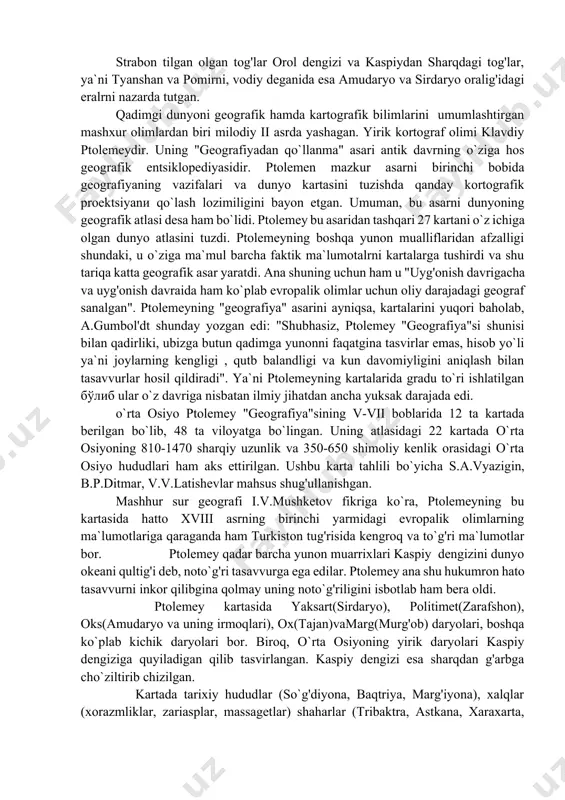 uchraydi. shuningdek, kitobda o`rta osiyoda yashovchi sak, so`g'd, skif, massaget kabilalari haqida ham ma`lumotlar bor. yaksart (sirdaryo), politimet (zarafshon), эpard (murg'ob) daryolari haqida yozilgan; amudaryo araks yoki oks deb atalgan. uning suvlari esa botqoqliklarga emas, "suvlar mamlakati"ga singadi. "suvlar mamlakati", shimoliy dengiz deganda, strabon orol dengizini tushungan, amudaryoni bir o`zini girkan qultug'iga quyiladi, deb o`ylagan. yaksart haqida strabon quyidagicha yozadi: "yaksartning boshlanishi oks daryosi (boshlanishi)dan boshqa joyda, ammo ular bitta dengizga quyiladi". bu dengizni strabon kaspiy deb tushungan. sababi kaspiydan sharqdagi o`lkalar haqida yozganda, "birorta ham yunon va rim mualliflari o`z asarlarida orol dengizi haqida bevosita yoki bilvosita eslatmagan". ammo akademik l.s.berg bir tadqiqotida shimoliy dengiz deganda strabon orol dengizini tushungan, deb yozadi. strabon "geografiyasi"da politimet (zarafshon) daryosi haqida ham ishonchli ma`lumotlar uchraydi: "so`g'diyona ichidan oqayotgan daryoni aristotelning aytishicha, makedonlar politimet edeb atashgan. ariylar eridan oqayotgan ariy daryosiga o`xshab bu daryo ul diyor erlarini sug'orib, so`ngra cho`l tomonga davom etadiva …