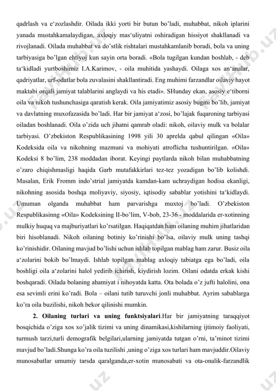 ilgan. «oila» kodeksi 8 bo’lim, 238 moddadan iborat. keyingi paytlarda nikoh bilan muhabbatning o’zaro chiqishmasligi haqida garb mutafakkirlari tez-tez yozadigan bo’lib kolishdi. masalan, erik fromm indo’strial jamiyatda kamdan-kam uchraydigan hodisa ekanligi, nikohning asosida boshqa moliyaviy, siyosiy, iqtisodiy sabablar yotishini ta‘kidlaydi. umuman olganda muhabbat ham parvarishga muxtoj bo’ladi. o’zbekiston respublikasinng «oila» kodeksining ii-bo’lim, v-bob, 23-36 - moddalarida er-xotinning mulkiy huquq va majburiyatlari ko’rsatilgan. haqiqatdan ham oilaning muhim jihatlaridan biri hisoblanadi. nikoh oilaning botiniy ko’rinishi bo’lsa, oilaviy mulk uning tashqi ko’rinishidir. oilaning mavjud bo’lishi uchun ishlab topilgan mablag ham zarur. busiz oila a‘zolarini bokib bo’lmaydi. ishlab topilgan mablag axloqiy tabiatga ega bo’ladi, oila boshligi oila a‘zolarini halol yedirib ichirish, kiydirish lozim. oilani odatda erkak kishi boshqaradi. oilada bolaning ahamiyat i nihoyatda katta. ota bolada o’z jufti halolini, ona esa sevimli erini ko’radi. bola – oilani tutib turuvchi jonli muhabbat. ayrim sabablarga ko’ra oila buzilishi, nikoh bekor qilinishi mumkin. 2. oilaning turlari va …