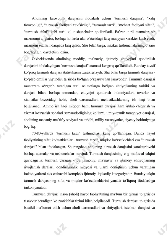 aviy va ijtimoiy ehtiyojlarning rivojlanish darajasi, qondirilganlik miqyosi va ularni qoniqtirish uchun yaratilgan imkoniyatlarni aks ettiruvchi kompleks ijtimoiy–iqtisodiy kategoriyadir. bunday talqin turmush darajasining sifat va miqdor ko‘rsatkichlarini yanada to‘liqroq ifodalashga imkon yaratadi. turmush darajasi inson (aholi) hayot faoliyatining ma’lum bir qirrasi to‘g‘risida tasavvur beradigan ko‘rsatkichlar tizimi bilan belgilanadi. turmush darajasi to‘g‘risida batafsil ma’lumot olish uchun aholi daromadlari va ehtiyojlari, iste’mol darajasi va tarkibi, uy-joy, mol-mulk, madaniy-maishiy buyumlar va boshqalar bilan ta’minlanganlik darajasini chuqur o‘rganish lozim. turmush darajasini ifodalovchi ko‘rsatkichlar turli-tuman bo‘lib, turmush darajasi kontseptsiyasi bilan uzviy bog‘liq. ayrim muhim ko‘rsatkichlar jadvalda keltirilgan. jadval. turmush darajasining asosiy ko‘rsatkichlari hajmiy (absolyut) ulush (o‘rtacha) milliy daromad hajmi iste’mol fondining milliy daromaddagi ulushi aholining nominal daromadlari aholi jon boshiga to‘g‘ri keladigan real daromad ish haqi fondi o‘rtacha va eng kam ish haqi tadbirkorlikdan olinadigan daromadlar aholi jon boshiga to‘g‘ri keladigan tadbirkorlikdan olinadigan o‘rtacha daromad pensiya fondlari hajmi pensiyaning o‘rtacha va eng kam miqdorlari tovar …