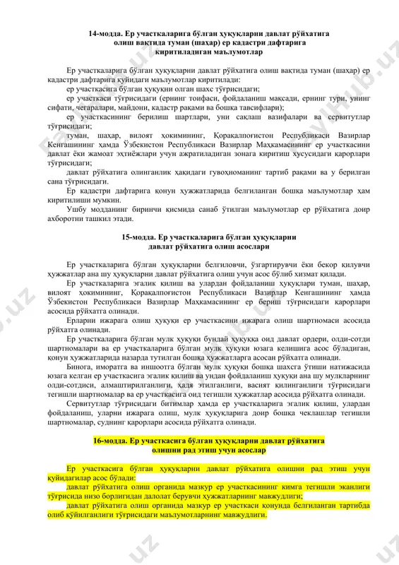 лий ҳисобот ер ресурсларининг ҳолати тўғрисидаги миллий ҳисобот ҳар йили тайёрланади ҳамда бутун мамлакат ва маъмурий-ҳудудий бирликлар бўйича ерларнинг миқдор ва сифат ҳолати ҳамда уларнинг баҳоси, ерларнинг тоифаларга бўлиниши, тармоқлар, ер участкаларининг эгалари, ер участкасидан фойдаланувчилар, ер участкаси ижарачилари, мулкдорлари бўйича тақсимланиши тўғрисидаги маълумотларни ва ер кадастрига оид бошқа ахборотни ўз ичига олади. ер ресурсларининг ҳолати тўғрисидаги миллий ҳисоботга киритиладиган маълумотларни тақдим этиш тартиби ўзбекистон республикаси вазирлар маҳкамаси томонидан белгиланади. 12-модда. ер кадастри ҳужжатлари ер кадастри ҳужжатлари ер участкаларига бўлган ҳуқуқни тасдиқловчи ҳужжатлар, туман (шаҳар) ер кадастри дафтари, ерларнинг миқдор, сифат ҳолати ва уларнинг баҳоси тўғрисидаги ҳисоботлар, кадастр хариталари, планлари ва қонун ҳужжатларида назарда тутилган бошқа ҳужжатлардан иборатдир. 13-модда. ер участкаларига бўлган ҳуқуқларни давлат рўйхатига олиш ер участкаларига эгалик қилиш, улардан фойдаланиш ҳуқуқини, ер участкаларини ижарага олиш ҳуқуқини, шунингдек ер участкаларига бўлган мулк ҳуқуқини, шу жумладан сервитутлар тўғрисидаги битимлар ва бу ҳуқуқларга доир бошқа чеклашларни давлат рўйхатига олиш туман (шаҳар) …
