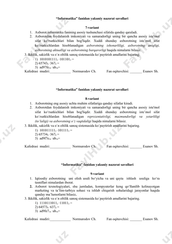 edrasi mudiri:____________ normurodov ch. fan oqituvchisi: _______ esanov sh. “informatika” fanidan yakuniy nazorat savollari 9-variant 1. iqtisodiy axborotning uni olish usuli bo‘yicha va uni qayta ishlash usuliga ko‘ra tasniflari nimalardan iborat. 2. axborot texnologiyalari, shu jumladan, kompyuterlar keng qo‘llanilib kelinayotgan marketing va ta’iim-tarbiya sohasi va ishlab chiqarish sohalaridagi jarayonlar haqida qanday ma’lumotlarni bilasiz. 3. ikkilik, sakizlik va o`n oltilik sanoq sistemasida ko`paytirish amallarini bajaring. 1) 11101110112 ·110112 = 2) 645738 ·6378 = 3) ad9fe716 ·ab16= kafedrasi mudiri:____________ normurodov ch. fan oqituvchisi: _______ esanov sh. “informatika” fanidan yakuniy nazorat savollari 10-variant 1. iqtisodiy axborotning tadqiqot ob’yekti nuqtai nazaridan va funksional vazifalariga ko‘ra tasniflari nimalardan iborat. 2. axborot texnologiyalari, shu jumladan, kompyuterlar keng qo‘llanilib kelinayotgan bank va robototexnika sohalaridagi jarayonlar haqida qanday ma’lumotlarni bilasiz. 3. ikkilik, sakizlik va o`n oltilik sanoq sistemasida ko`paytirish amallarini bajaring. 1) 11011011112 ·1010112 = 2) 645738 ·6738 = 3) da79fe16 ·ab16= kafedrasi mudiri:____________ normurodov ch. fan oqituvchisi: …