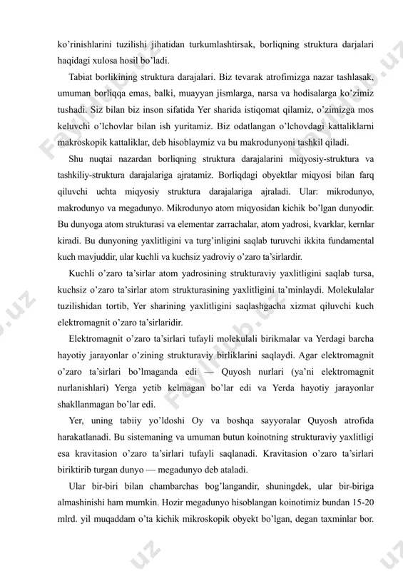 dagi barcha hayotiy jarayonlar o’zining strukturaviy birliklarini saqlaydi. agar elektromagnit o’zaro ta’sirlari bo’lmaganda edi — quyosh nurlari (ya’ni elektromagnit nurlanishlari) yerga yetib kelmagan bo’lar edi va yerda hayotiy jarayonlar shakllanmagan bo’lar edi. yer, uning tabiiy yo’ldoshi oy va boshqa sayyoralar quyosh atrofida harakatlanadi. bu sistemaning va umuman butun koinotning strukturaviy yaxlitligi esa kravitasion o’zaro ta’sirlari tufayli saqlanadi. kravitasion o’zaro ta’sirlari biriktirib turgan dunyo — megadunyo deb ataladi. ular bir-biri bilan chambarchas bog’langandir, shuningdek, ular bir-biriga almashinishi ham mumkin. hozir megadunyo hisoblangan koinotimiz bundan 15-20 mlrd. yil muqaddam o’ta kichik mikroskopik obyekt bo’lgan, degan taxminlar bor. shuningdek, biz mikroobyekt deb hisoblayotgan elementar zarracha neytron o’zining ichida milliardlab yulduz va galaktikalariga ega bo’lgan butun boshli koinot bo’lishi va aksincha, diametri bir necha milliard yorug’lik yiliga teng bo’lgan ulkan koinotimiz ham chetdan kuzatayotgan kishiga o’ta kichik elementar zarracha hisoblanishi ham mumkin. borliqning strukturaviy tuzilishini uning sifatiy rivojlanishi nuqtai nazaridan olib qarasak, moddiy olam …