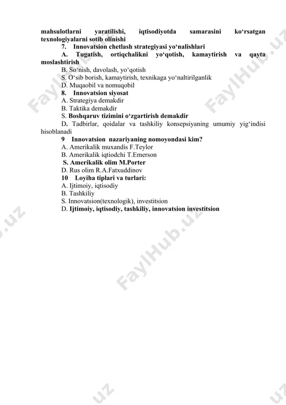 ning barcha bosqichlarini qamrab olgan, fundamental tadqiqotlardan to ishlab chiqarishgacha bo‘lgan davrni o‘z ichiga olgan xuddi shunday texnologiyani yaratilishini d.mahalliy sharoitga moslashgan tashqi bozorda ehtiyoj sezilayotgan mahsulotlarni yaratilishi, iqtisodiyotda samarasini ko‘rsatgan texnologiyalarni sotib olinishi 7. innovatsion chetlash strategiyasi yo‘nalishlari a. tugatish, ortiqchalikni yo‘qotish, kamaytirish va qayta moslashtirish b. so‘nish, davolash, yo‘qotish s. o‘sib borish, kamaytirish, texnikaga yo‘naltirilganlik d. muqaobil va nomuqobil 8. innovatsion siyosat a. strategiya demakdir b. taktika demakdir s. boshqaruv tizimini o‘zgartirish demakdir d. tadbirlar, qoidalar va tashkiliy konsepsiyaning umumiy yig‘indisi hisoblanadi 9 innovatsion nazariyaning nomoyondasi kim? a. amerikalik muxandis f.teylor b. amerikalik iqtiodchi t.emerson s. amerikalik olim m.porter d. rus olim r.a.fatxuddinov 10 loyiha tiplari va turlari: a. ijtimoiy, iqtisodiy b. tashkiliy s. innovatsion(texnologik), investitsion d. ijtimoiy, iqtisodiy, tashkiliy, innovatsion investitsion