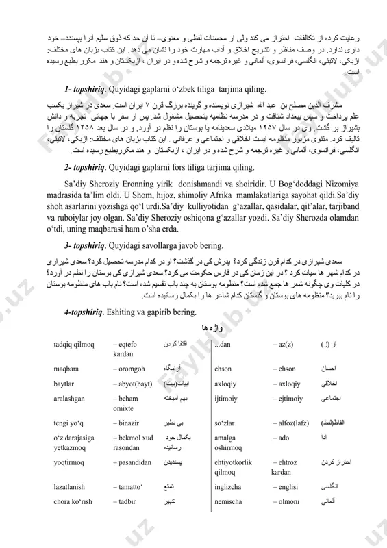 – در تواضع. ۵– در رضا. ۶– در قناعت. ۷– در تربیت. ۸– در شکر. ۹– در توبه. ۱۰ – در مناجات و ختم کتاب و آن در سال ۶۵۵ ه . ق. بتصریح خود سعدی سروده شده. مثن وی مزبور منظومه ایست اخلاقی و اجتماعی و عرفانی وی شیوه گوینده گان قبلی مانند عطار و سنایی را در این راه بکمال رسانیده. ظرافت الفاظ را با لطافت معانی بهم آمیخته و در ادای مفاهیم سلاست و ملاحت و متانت را رعایت کرده از تکالفات احتراز می کند ولی از محسنات لفظی و معنوی– تا آن حد که ذوق سلیم آنرا بپسندد– خود داری ندارد. در وصف مناظر و تشریح اخلاق و آداب مهارت خود را نشان می دهد. این کتاب بزبان های مختلف: ازبکی، لاتینی، انگلسی، فرانسوی، آلمانی و غیره ترجمه و شرح شده و در ایران ، ازبکستان و هند مکرر بطبع رسیده است. 1- topshiriq. quyidagi gaplarni …