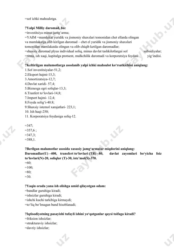uridik va jismoniy shaxslari tomonidan chet ellarda olingan va mamlakatga olib kirilgan daromad – chet el yuridik va jismoniy shaxslari tomonidan mamlakatda olingan va olib chiqib ketilgan daromadlar; =shaxsiy daromad plyus individual soliq, minus davlat tashkilotlargai sof subsidiyalar; =renta, ish xaqi, kapitalga protsent, mulkchilik daromadi va korporatsiya foydasi yig‘indisi. ?keltirilgan malumotlarga asoslanib yalpi ichki mahsulot ko‘rsatkichini aniqlang: 1.sof investitsiyalar-51,2; 2.eksport hajmi-15,3; 3.amortizatsiya-12,7; 4.davlat xaridi- 57,4; 5.biznesga egri soliqlar-13,3; 6.tranfert to‘lovlari-14,8; 7.import hajmi- 12,4; 8.foyda solig‘i-40.8; 9.shaxsiy istemol xarajatlari- 223,1; 10. ish haqi-250; 11. korporatsiya foydasiga soliq-12. =347; =357,6 ; =347,3; =388,1. ?berilgan malumotlar asosida xususiy jamg‘armalar miqdorini aniqlang: daromadlar(u) –400, transfert to‘lovlari (tr) –80, davlat zayomlari bo‘yicha foiz to‘lovlari(n)-20, soliqlar (t)-30, iste’mol(s)-370. =60; =100; =80; =30. ?yaqin orada yana ish olishga umid qilayotgan odam: =bandlar guruhiga kiradi; =ishsizlar guruhiga kiradi; =ishchi kuchi tarkibiga kirmaydi; =to‘liq bo‘lmagan band hisoblanadi; ?iqtisodiyotning pasayishi tufayli ishini yo‘qotganlar qaysi toifaga kiradi? =friksion ishsizlar; =strukturaviy ishsizlar; …