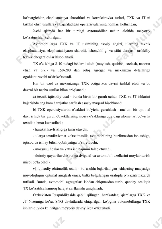 texnologik operatsiyalardan iborat bo'lib, o'zining maqsadi, xarakteri, bajarilish sharoiti, ishlatiladigan jihozlar, moslamalar va bajaruvchining kvalifikatsiyasi bo'yicha jamlashib, kxk, txk-1, txk-2, mxk turlariga bo'linadi. 1 va 2-txk davrlar avtomobillar turi txk - 1 txk - 2 yengil avtomobillar avtobuslar yuk avtomobillari 4000 km 3500 km 3000 km 16000 km 14000 km 12000 km kxk da umumiy tekshiruv, tozalash, yuvish, quritish va yoqilg'i, moy, maxsus suyuqliklarni me'yoriga keltirish ishlari bajariladi. txk-1, txk-2 va mxk da asosan tozalash, yuvish, quritish, tekshiruv diagnostika, qotirish, sozlash, elektrotexnik, shina, akkumulator, moylash va agregat, mexanizmlardagi moylarni me'yoriga keltirish va almashtirish ishlari bajariladi. harakatdagi tarkibning muhim bo'g'ini diagnostikadir. diagnostikaning vazifasi texnik xolati harakat havfsizligi talablariga javob bermaydigan avtomobillarni aniqlash, txk dan so'ng yoki avval nosozliklarni aniqlash, joriy ta'mirlashdan oldin buzilish va nosozliklarni aniqlashdan iborat. tekshiruv-diagnostika ishlari avtomobil yoki uning agregatlari va mexanizmlarini bo'laklarga ajratmasdan turib texnik holatini aniqlashni o'z ichiga olib, u avtomobillarga txk va jt ishlari texnologik …