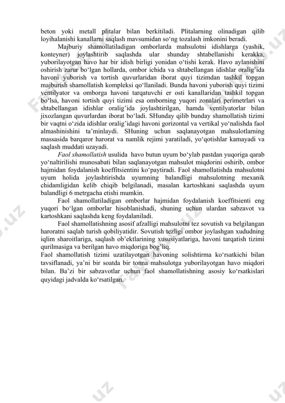 mborga ventilyatorlar yordamida beriladigan havoning miqdorini boshqarish imkoniyati mavjud bo‘lib, o‘z navbatida saqlash rejimlarini yaratish sharoitlarini yuzaga keltiradi. odatda majburiy shamollatish usulidan o‘rta va yirik hajmli omborxonalarda foydalaniladi, bu holatda omborga yuborilayotgan havo ventilyatorlar yordamida hosil qilingan bosim ostida tortish quvurlari orqali omborlan chiqarib yuboriladi. hajmi o‘ta yirik omborlarning havoni tortish quvurlarida havo aylanishini yaxshilash maqsadida ventilyatorlar o‘rnatiladi. quzgi, bahorgi davrlarda bir soat vaqt ichida majburiy shamollatish 20...30 marotaba, qishqi davrda esa 10...15 marotaba havoni almashinishini ta’minlashi lozim, chunki bu davrga kelib ombordagi harorat rejimi barqarorlashadi. umuman olganda majburiy shamollatish tizimi mustahkam devorli kanallardan tashkil topgan tarmoq hisoblanib, ular yordamida yo‘naltirilgan havo saqlanayotgan mahsulot orasidan o‘tadi. kanallarda havo oqimini omborning u yoki bu tomoniga yo‘naltirish uchun zaslonkalar o‘rnatiladi. majburiy shamollatishning barcha holatida havo mahsulotga pastdan yuqoriga qarab yo‘naltiriladi, va uning harakat yo‘nalishi mahsulotda kechayotgan issiqlik oqimi yo‘nalishi bilan mos keladi. boshqa yo‘nalishda havoni etkazib berish mahsulotning ichki hududlarida terlash hodisasini …