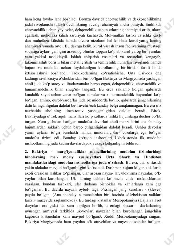 va gurmush tarziga koʻra, koʻchmanchi chorvadorlar va oʻtrok dehkonlarga boʻlindi. insoniyat bronzani eritish va unga ishlov berishni keng oʻzlashtirib, undan nafaqat mehnat kurollari, balki harbiy kurol-yarogʻ yasashda ham keng foyda- lana boshladi. bronza davrida chorvachilik va dexkonchilikning jadal rivojlanishi tufayli ovchilikning avvalgi ahamiyati ancha pasaydi. endilikda chorvachilik uchun yaylovlar, dehqonchilik uchun erlarning ahamiyati ortib, ularni egallash, muhofaza kilish zaruriyati kuchaydi. mol-mulkni tashki va ichki xavf- dan muhofaza kilishda hamda oʻzaro nizolarni hal kilishda kurol-yarogʻlarning ahamiyati yanada ortdi. bu davrga kelib, kurol yasash inson faoliyatining mustaqil soqasiga aylan- ganligini arxeolog olimlar topgan koʻplab kurol-yarog bu- yumlari xam yakkol tasdiklaydi. ishlab chiqarish vositalari va reeurelari kengayib, takomillashib borishi bilan metall eritish va temirchilik hunarlari rivojlandi hamda hujum va mudofaa uchun foydalanilgan kurollarning bir-biridan farkli holda ixtisoslashuvi boshlandi. tadkikotlarning koʻrsatishicha, urta osiyoda eng kadimgi sivilizasiya oʻchoklaridan biri boʻlgan baktriya va margiyonada yashagan aholi juda koʻp saroy va ibodatxonalar barpo etgan, dehqonchilik, chorvachilik va …