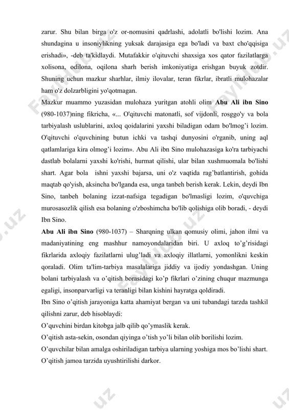 asidagi ko’p fikrlari o’zining chuqur mazmunga egaligi, insonparvarligi va teranligi bilan kishini hayratga qoldiradi. ibn sino o’qitish jarayoniga katta ahamiyat bergan va uni tubandagi tarzda tashkil qilishni zarur, deb hisoblaydi: o’quvchini birdan kitobga jalb qilib qo’ymaslik kerak. o’qitish asta-sekin, osondan qiyinga o’tish yo’li bilan olib borilishi lozim. o’quvchilar bilan amalga oshiriladigan tarbiya ularning yoshiga mos bo’lishi shart. o’qitish jamoa tarzida uyushtirilishi darkor. o’qitish o’quvchining mayli va qobiliyatini hisobga olgan holda olib borilishi zarur. o’qitish jismoniy mashqlar bilan qo’shilib olib borilishi shart. ibn sino tarbiya masalalari ifodalangan asarlarida o’qituvchining roliga katta e'tibor bilan qaragan. tarbiyachi tanlashni muhim masala deb hisoblagan. u bola 6 yoshga to’lishi bilan uni ustoz tarbiyasiga berishni tavsiya qiladi. tarbiyachi rostgo’y, dono, odil, ozoda kiyinadigan, xushmuomala bo’lishi zarurligini uqtirib, yosh avlodni o’qitadigan hamda tarbiyalaydigan kishilar oldiga bir qancha talablar qo’ygan. uning fikricha: tarbiyachi – bolalar bilan muomalada bosiq bo’lishi kerak. muamllim o’quvchilar ta'limni qanday o’zlashtirayotganini kuzatib borishi kerak. …