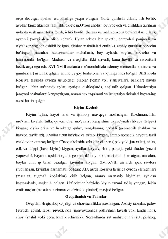 loq shakldagi chodir, yog'och karkasdan iborat, kigiz va teri bilan qoplangan, ichida rang-barang gilamlar, sumkalar va uy-ro'zg'or buyumlari (masalan, o'choq va yog'och mebellar) joylashgan. yurta portativ bo'lib, mavsumiy ko'chishlarga moslashgan, ichki bo'linmalar oila a'zolari va mehmonlar uchun ajratilgan – mehmonlar orqa devorga, ayollar esa kirishga yaqin o'tirgan. yurta qurilishi oilaviy ish bo'lib, ayollar kigiz tikishda faol ishtirok etgan.o'troq aholisi loy, yog'och va g'ishtdan qurilgan uylarda yashagan: tekis tomli, ichki hovlili (harem va mehmonxona bo'linmalari bilan), ayvonli (yozgi dam olish uchun). uylar odatda bir qavatli, derazalari panjarali va o'ymakor yog'och eshikli bo'lgan. shahar mahallalari etnik va kasbiy guruhlar bo'yicha bo'lingan (masalan, hunarmandlar mahallasi), boy uylarda bog'lar, hovuzlar va hammomlar bo'lgan. madrasa va masjidlar ikki qavatli, katta hovlili va mozaikali bezaklarga ega edi. xvi-xviii asrlarda me'morchilikda islomiy elementlar (minora va gumbazlar) ustunlik qilgan, ammo uy-joy funksional va iqlimga mos bo'lgan. xix asrda rossiya ta'sirida evropa uslubidagi binolar (temir yo'l stansiyalari, banklar) paydo …
