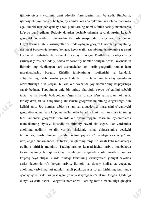 nomlar ko'p qirrali va xilma-xil axborot manbai bo'lishi bilan birga. kishilik jamiyati uchun zarur va muhim bo'lgan ijtimoiy-siyosiy vazifani, ya'ni adreslik funksiyasini ham bajaradi. binobarin, ijtimoiy ehtiyoj mahsuli bo'lgan joy nomlari orasida oykonimlar alohida maqomga ega. chunki ular har qanday aholi punktlarning nomi sifatida tarixiy manbalarda ko'proq qayd etilgan. ibtidoiy davrdan boshlab odamlar tevarak-atrofni kuzatib geografik obyektlarni bir-biridan farqlash maqsadida ularga nom berganlar. obyektlarning tabiiy xususiyatlarini ifodalaydigan geografik nomlar jamiyatning dastlabki bosqichida ko'proq bo'lgan. keyinchalik esa tabiatga jamiyatning ta'sirini kuchayishi oqibatida ular asta-sekin kamayib borgan. dastlab tabiiy obyektlarga zaruriyat yuzasidan oddiy, sodda va tasodifiy nomlar berilgan bo'lsa, keyinchalik ijtimoiy ong rivojlangan sari tushunchalar soni ortib geografik nomlar ham murakkablashib borgan. kishilik jamiyatining rivojlanishi va kundalik ehtiyojlarning ortib borishi yangi hududlarni va tabiatning tarkibiy qismlarini o'zlashtirishga olib kelgan, bu esa o'z navbatida joy nomlarining ko'payishiga sabab bo'lgan. toponimlar aniq bir tarixiy sharoitda paydo bo'lganligi sababli tabiat va jamiyatda bo'layotgan o'zgarishlar ularga …