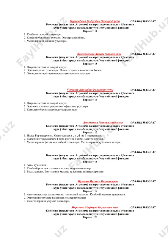 ўғли оралиқ назорат биология факультети агрокимё ва агротупрокшунослик йўналиши 1 курс ўзбек гуруҳи талабалари учун умумий кимё фанидан вариант 14 1. кимёнинг асосий қонунлари. 2. кимёвий боғланиш турлари. электрманфийлик. 3. металларнинг олиниш усуллари. вахобжонова дилёра маъмур қизи оралиқ назорат биология факультети агрокимё ва агротупрокшунослик йўналиши 1 курс ўзбек гуруҳи талабалари учун умумий кимё фанидан вариант 15 1. даврий система ва даврий қонун. 2. эритмаларнинг хоссалари. осмос ҳодисаси ва осмотик босим. 3. оксидланиш-қайтарилиш реакцияларининг турлари. ғуломов жонибек фозилжон ўғли оралиқ назорат биология факультети агрокимё ва агротупрокшунослик йўналиши 1 курс ўзбек гуруҳи талабалари учун умумий кимё фанидан вариант 16 1. даврий система ва даврий қонун. 2. эритмалар концентрациясини ифодалаш усуллари. 3. комплекс бирикмаларни диссоциланиши. джуманова гулнора айбековна оралиқ назорат биология факультети агрокимё ва агротупрокшунослик йўналиши 1 курс ўзбек гуруҳи талабалари учун умумий кимё фанидан вариант 17 1. нильс бор назарияси. квант сонлар. s-, p-, d- ва f- элементлар. 2. газларнинг эрувчанлиги генри …