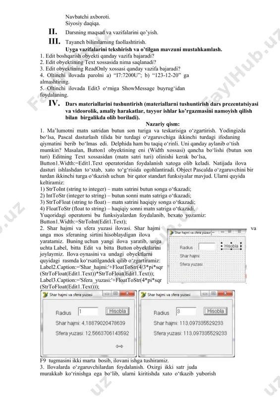 i. uyga topshiriq va savollar beriladi. 1. qo’shimcha savollarga javob beradi, topshiriqlarni bajaradi. 2. vazifalarni yozib oladi. asosiy tushunchalar: mavzuni yoritish. darsning borishi: 1. tashkiliy qism: o’quvchilar bilan salomlashish xonani va o’quvchilarni darsga tayyorliklarini kuzatish yo’qlamani aniqlash navbatchi axboroti. siyosiy daqiqa. 1. darsning maqsad va vazifalarini qo’yish. 1. tayanch bilimlarning faollashtirish. uyga vazifalarini tekshirish va o’tilgan mavzuni mustahkamlash. 1. edit boshqarish obyekti qanday vazifa bajaradi? 2. edit obyektining text xossasida nima saqlanadi? 3. edit obyektining readonly xossasi qanday vazifa bajaradi? 4. oltinchi ilovada parolni a) “i7:7200u”; b) “123-12-20” ga almashtiring. 5. oltinchi ilovada edit3 o‘rniga showmessage buyrug‘idan foydalaning. 1. dars materiallarini tushuntirish (materiallarni tushuntirish dars prezentatsiyasi va videorolik, amaliy harakatlar, tayyor ishlar ko’rgazmasini namoyish qilish bilan birgalikda olib boriladi). nazariy qism: 1. ma’lumotni matn satridan butun son turiga va teskarisiga o‘zgartirish. yodingizda bo‘lsa, pascal dasturlash tilida bir turdagi o‘zgaruvchiga ikkinchi turdagi ifodaning qiymatini berib bo‘lmas edi. delphida ham bu taqiq …