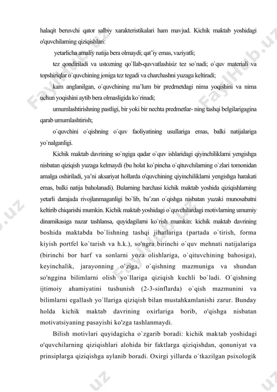 oshiriladi, ya’ni aksariyat hollarda o'quvchining qiyinchiliklarni yengishga harakati emas, balki natija baholanadi). bularning barchasi kichik maktab yoshida qiziqishlarning yetarli daraja​da rivojlanmaganligi bo`lib, ba’zan o`qishga nisbatan yuzaki munosabatni keltirib chiqarishi mumkin. kichik maktab yoshidagi o`quvchilardagi motivlarning umumiy dinamikasiga nazar tashlansa, quyidagilarni ko`rish mumkin: kichik maktab davrining boshida maktabda bo`lishning tashqi jihatlariga (partada o`tirish, forma kiyish portfel ko`tarish va h.k.), so'ngra birinchi o`quv mehnati natijalariga (birinchi bor harf va sonlarni yoza olishlariga, o`qituvchining bahosiga), keyinchalik, jarayonning o`ziga, o`qishning mazmuniga va shundan so'nggina bilimlarni olish yo`llariga qiziqish kuchli bo`ladi. o`qishning ijtimoiy ahamiyatini tushunish (2-3-sinflarda) o`qish mazmunini va bilimlarni egal​lash yo`llariga qiziqish bilan mustahkamlanishi zarur. bunday holda kichik maktab davrining oxirlariga borib, o'qishga nisbatan motivatsiyaning pasayishi ko'zga tashlanmaydi. bilish motivlari quyidagicha o`zgarib boradi: kichik mak​tab yoshidagi o'quvchilarning qiziqishlari alohida bir faktlarga qiziqishdan, qonuniyat va prinsiplarga qiziqishga aylanib boradi. oxirgi yillarda o`tkazilgan psixologik tadqiqotlar kichik maktab yoshining o'rtalariga borib bilimlarni o`zlashtirish yo'llariga qiziqish yuzaga kelishi …