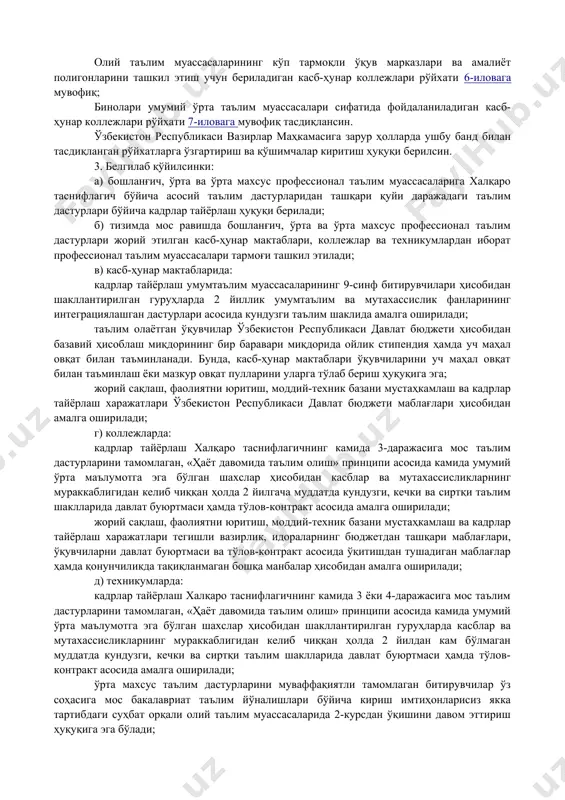 иқ; халқаро таснифлагичнинг 4-даражасига мос келувчи таълим дастурлари асосида ўрта профессионал таълим босқичида кадрлар тайёрлайдиган таълим муассасалари рўйхати 2-иловага мувофиқ; халқаро таснифлагичнинг 5-даражасига мос келувчи таълим дастурлари асосида олий таълим тизими билан интеграциялашган ўрта махсус профессионал таълим босқичида кадрлар тайёрлайдиган, олий таълим муассасалари ҳузурида фаолият юритадиган таълим муассасалари рўйхати3-иловага мувофиқ; касбга ўқитиш марказларини ташкил этиш учун ўзбекистон республикаси бандлик ва меҳнат муносабатлари вазирлиги тизимига ўтказиладиган касб-ҳунар коллежлари рўйхати 4-иловага мувофиқ; олий таълим муассасалари қувватларини ошириш, истиқболда хорижий олий таълим муассасалари ва уларнинг филиалларини ташкил этиш учун бериладиган касб-ҳунар коллежлари рўйхати 5-иловага мувофиқ; олий таълим муассасаларининг кўп тармоқли ўқув марказлари ва амалиёт полигонларини ташкил этиш учун бериладиган касб-ҳунар коллежлари рўйхати 6-иловага мувофиқ; бинолари умумий ўрта таълим муассасалари сифатида фойдаланиладиган касб-ҳунар коллежлари рўйхати 7-иловага мувофиқ тасдиқлансин. ўзбекистон республикаси вазирлар маҳкамасига зарур ҳолларда ушбу банд билан тасдиқланган рўйхатларга ўзгартириш ва қўшимчалар киритиш ҳуқуқи берилсин. 3. белгилаб қўйилсинки: а) бошланғич, ўрта ва ўрта махсус …