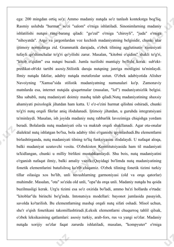 arning garmoniyasi (old va orqa qatorlar) muhimdir. masalan, "ota" so'zida old unli, "opa"da orqa unli. madaniy nutqda bu qoida buzilmasligi kerak. urg'u tizimi esa so'z oxirida bo'ladi, ammo ba'zi hollarda o'rtada: "kitoblar"da birinchi bo'g'inda. intonatsiya modellari: bayonot jumlasida pasayish, savolda ko'tarilish. bu elementlarning mashqi orqali nutq sifati oshadi. misol uchun, she'r o'qish fonetikani takomillashtiradi.)leksik elementlarni chuqurroq tahlil qilsak, o'zbek leksikasining qatlamlari: asosiy turkiy, arab-fors, rus va yangi so'zlar. madaniy nutqda xorijiy so'zlar faqat zarurda ishlatiladi, masalan, "kompyuter" o'rniga "hisoblagich" taklif etiladi, ammo amaliyotda qabul qilingan. sinonimiya tizimi boy: "yaxshi" – "zo'r", "a'lo". bu nutqni boyitadi. semantik maydonlarning to'g'ri ishlatilishi muhim: "sevgi" va "muhabbat" farqi emotsional jihatda.grammatik darajada, morfologik shakllar: otning holat qo'shimchalari (dalik, topish, chiqarish). fe'l zamonlari: o'tgan, hozirgi, kelasi. madaniyatsizlik – bu, masalan, "meni kitob o'qidim" o'rniga "men kitob o'qidim". sintaktik darajada, murakkab jumlalar mantiqiy bog'lanishi kerak: "u kitob o'qidi, chunki vaqt topdi".stilistik darajada, janrlar: publitsistik, badiiy, ilmiy. har …