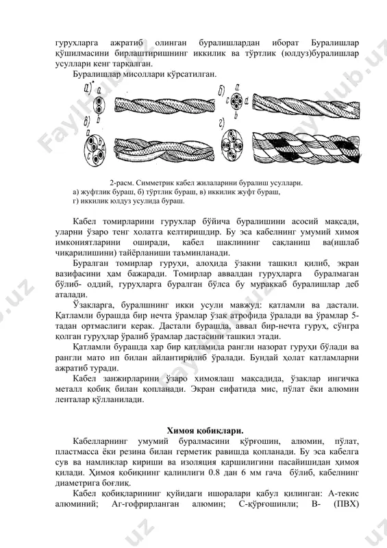 имметрик кабелларининг қуйидагилари кенг тарқалган: қоғоз-ҳаволик ёки кордел-ҳаволик . 1-расм. симметрик кабел жилаларининг изоляция турлари. а) қоғоз-трубкали изоляция, б) кордел-лентали изоляция, в) кордел-балонли изоляция, г) балонлик изоляция, д) бутгул изоляция, е)шайбали ҳаво-пластмассали изоляция. 3.сим томирларнинг буралиши. кабелнинг алохида изоляциялашган томирлари йўналиш бўйича буралади. буралишларнинг оддий ва мураккаб усуллари бўлади. сигнал ва назорат кабелларида, йўналишлар якка изоляцияланган томирлардан оддий буралиш усулида амалга оширилади. симметрик кабелларда қўлланиладиган мураккаб буралишда йўналишлар, гурухларга ажратиб олинган буралишлардан иборат буралишлар қўшилмасини бирлаштиришнинг иккилик ва тўртлик (юлдуз)буралишлар усуллари кенг тарқалган. буралишлар мисоллари кўрсатилган. 2-расм. симметрик кабел жилаларини буралиш усуллари. а) жуфтлик бураш, б) тўртлик бураш, в) иккилик жуфт бураш, г) иккилик юлдуз усулида бураш. кабел томирларини гурухлар бўйича буралишини асосий мақсади, уларни ўзаро тенг холатга келтиришдир. бу эса кабелнинг умумий химоя имкониятларини оширади, кабел шаклининг сақланиш ва(ишлаб чиқарилишини) тайёрланиши таъминланади. буралган томирлар гуруҳи, алоҳида ўзакни ташкил қилиб, экран вазифасини ҳам бажаради. томирлар аввалдан гуруҳларга буралмаган бўлиб- оддий, …