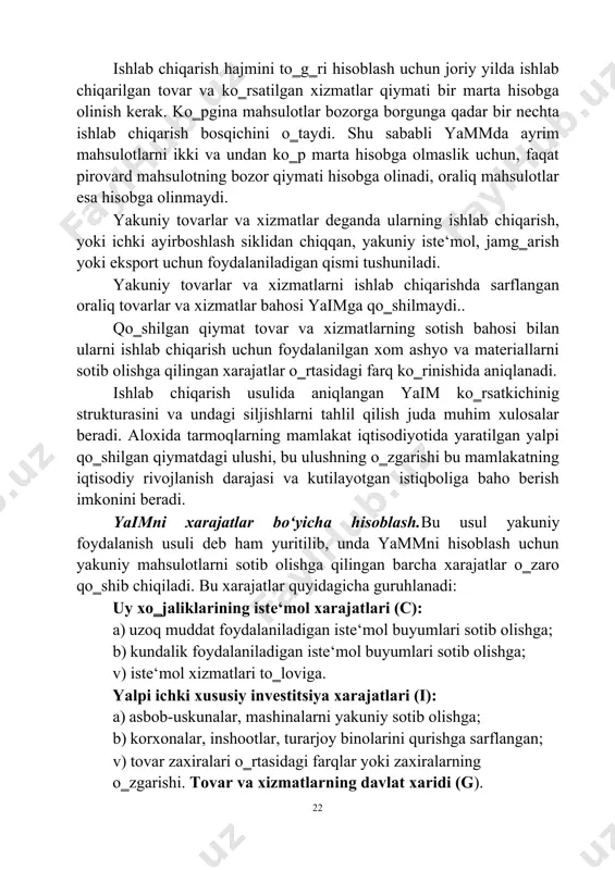 rsatkichinig strukturasini va undagi siljishlarni tahlil qilish juda muhim xulosalar beradi. aloxida tarmoqlarning mamlakat iqtisodiyotida yaratilgan yalpi qo‗shilgan qiymatdagi ulushi, bu ulushning o‗zgarishi bu mamlakatning iqtisodiy rivojlanish darajasi va kutilayotgan istiqboliga baho berish imkonini beradi. yaimni xarajatlar bo‘yicha hisoblash.bu usul yakuniy foydalanish usuli deb ham yuritilib, unda yammni hisoblash uchun yakuniy mahsulotlarni sotib olishga qilingan barcha xarajatlar o‗zaro qo‗shib chiqiladi. bu xarajatlar quyidagicha guruhlanadi: uy xo‗jaliklarining iste‘mol xarajatlari (c): a) uzoq muddat foydalaniladigan iste‘mol buyumlari sotib olishga; b) kundalik foydalaniladigan iste‘mol buyumlari sotib olishga; v) iste‘mol xizmatlari to‗loviga. yalpi ichki xususiy investitsiya xarajatlari (i): a) asbob-uskunalar, mashinalarni yakuniy sotib olishga; b) korxonalar, inshootlar, turarjoy binolarini qurishga sarflangan; v) tovar zaxiralari o‗rtasidagi farqlar yoki zaxiralarning o‗zgarishi. tovar va xizmatlarning davlat xaridi (g). 22 bu guruh xarajatlariga mahalliy va markaziy boshqaruv hokimiyati idoralari tomonidan korxonalarning pirovard mahsulotlari va resurslari xaridi (avtomobil yo‗llari va pochta muassasalari qurilishi, davlat korxonalarida to‗lanadigan ish haqi) xarajatlari …