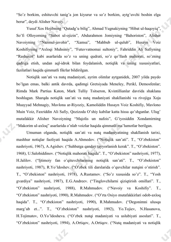 g “hibat ul-haqoyiq”, so’fi olloyorning “sabot ul-ojizin”, abdurahmon jomiyning “bahoriston”, alisher navoiyning “nazmul-javohir”, “xamsa”, “mahbub ul-qulub”, husayn voiz koshifiyning “axloqi muhsiniy”, “futuvvatnomai sultoniy”, fahriddin ali safiyning “rashaxot” kabi asarlarida so’z va uning qudrati, so’z qo’llash mahorati, so’zning qadriga etish, undan aql-idrok bilan foydalanish, notiqlik va uning xususiyatlari, fazilatlari haqida qimmatli fikrlar bildirilgan. notiqlik san’ati va nutq madaniyati, ayrim olimlar aytganidek, 2007 yilda paydo bo’lgan emas, balki antik davrda, qadimgi gretsiyada meneley, perikl, demosfenlar; rimda mark partius katon, mark tulliy tsitseron, kvintillianlar davrida shaklana boshlagan. sharqda notiqlik san’ati va nutq madaniyati shakllanishi va rivojiga xoja muayyad mehnagiy, mavlona ar-riyoziy, kamoliddin husayn voiz koshifiy, mavlono muin voiz, faxriddin ali safiy, qozizoda o’shiy kabilar katta hissa qo’shganlar. ulug’ mutafakkir alisher navoiyning “majolis un nafois”, g’iyosiddin xondamirning “makorim ul-axloq” asarlarida o’nlab voizlar haqida qimmatli ma’lumotlar berilgan. umuman olganda, notiqlik san’ati va nutq madaniyatining shakllanish tarixi, mashhur notiqlar faoliyati haqida a.ahmedov. (“notiqlik san’ati”. t., “o’zbekiston” …