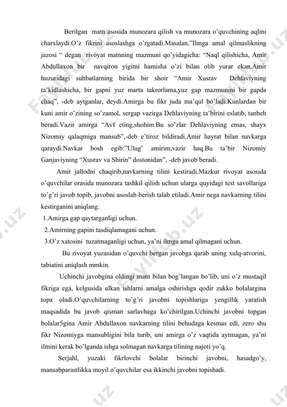 .o’quvchilarning to’g’ri javobni topishlariga yengillik yaratish maqsadida bu javob qisman sarlavhaga ko’chirilgan.uchinchi javobni topgan bolalar5gina amir abdullaxon navkarning tilini behudaga kesmas edi, zero shu fikr nizomiyga mansubligini bila turib, uni amirga o’z vaqtida aytmagan, ya’ni ilmini kerak bo’lganda ishga solmagan navkarga tilining najoti yo’q. serjahl, yuzaki fikrlovchi bolalar birinchi javobni, hasadgo’y, mansabparastlikka moyil o’quvchilar esa ikkinchi javobni topishadi. rivoyatda ko’zlangan yana bir asosiy maqsad so’zlovchining aytadigan fikrlari oldidagi mas’uliyatini oshiradilar.buni o’qituvchi “og’ziga kelganini demoq nodonning ishi,oldiga qo’yganini yemoq hayvonning ishi “ maqoli bilan ta’kidlab, o’ylamay so’zlaydigan odamlarni xalqimiz hayvon bilan tenglashtirishni uqtiradi. umuman olganda o’quvchilar muntazam ravishda badiiy asarlarni ifodali ravon o’qish va mantiq asosida fikr yurita bilish maqsadga muvofiq bo’ladi. adabiyot darslari o’quvchilarning og’zaki va yozma nutqlarini o’stirishda beqiyos katta imkoniyatlarga ega.bu yerda adabiy o’qish,ifodali o’qish,matnni izohlash,yod olish,qayta hikoyalash,matnning rejasini tuzish,asarning ajratib olingan alohida bir qismi,nomlanmagan asarlarga sarlavha topish,asar muallifi yoki qahramonlarga maktublar yozish,adabiy asar yoki adabiy-tanqidiy maqolalarga taqriz …