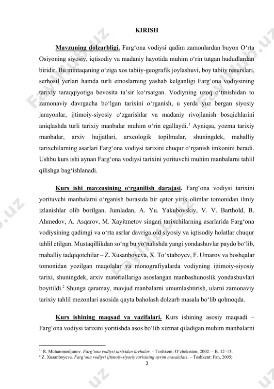 uvlari qo‘llanildi. farg‘ona vodiysiga oid manbalarni chuqur o‘rganishda zamonaviy tarixiy-tadqiqot metodlaridan, ya’ni manbani kontekstda tahlil qilish, uni boshqa manbalar bilan taqqoslash, ichki-tashqi tahlil qilish kabi usullardan foydalanildi. kurs ishining tuzilishi. kirish, asosiy qismini tashkil qiladigan 5 ta paragraf, xulosa, foydalanilgan adabiyotlar ro'yhati hamda ilovalardan tarkib topgan. ishning umumiy hajmi 42 sahifadan iborat. 1.§. farg‘ona vodiysi tarixining o‘zbekistonning umumiy tarixidagi o‘rni. farg‘ona vodiysi o‘zbekiston tarixida alohida o‘rin tutadigan mintaqalardan biridir. geografik jihatdan o‘zbekistonning sharqiy qismida joylashgan bu hudud qadim zamonlardan boshlab ijtimoiy-siyosiy, madaniy va iqtisodiy hayotning muhim markazi bo‘lib kelgan. vodiyning qulay tabiiy-geografik joylashuvi, serhosil yerlar, sug‘orma dehqonchilik uchun qulay sharoitlar va aholi zichligi uni tarixan markaziy mintaqalardan biriga aylantirgan. qadimgi davrlardayoq farg‘ona vodiysi aholisi sug‘orma dehqonchilik, chorvachilik, hunarmandchilik va savdo-sotiq bilan shug‘ullangan. xitoy, hindiston, eron, yunon-rim kabi sivilizatsiyalarni bog‘lab turgan buyuk ipak yo‘lining o‘tganligi bu yerning strategik va iqtisodiy ahamiyatini oshirgan.[footnoteref:3] farg‘ona qadimiy davlat tuzilmalarining shakllanishida, xususan davan davlati tarixida …