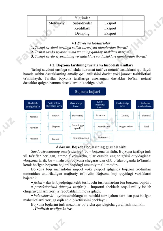 kreditlash eksport demping eksport 4.1 savol va topshiriqlar 1. tashqi savdoni tartibga solish zaruriyati nimalardan iborat? 2. tashqi savdo siyosati nima va uning qanday shakllari mavjud? 3. tashqi savdo siyosatining yо‘nalishlari va dastaklari nimalardan iborat? 4.2. bojxona tarifining turlari va hisoblash usullari tashqi savdoni tartibga solishda hukumat tarif va notarif dastaklarni qо‘llaydi hamda ushbu dastaklarning amaliy qо‘llanilishini davlat yoki jamoat tashkilotlari ta’minlaydi. tariflar bojxona tariflariga asoslangan dastaklar bо‘lsa, notarif dastaklar qolgan hamma dastaklarni о‘z ichiga oladi. 4.4-rasm. bojxona bojlarining guruhlanishi savdo siyosatining asosiy dastagi, bu – bojxona tarifidir. bojxona tarifiga turli xil ta’riflar berilgan, ammo fikrimizcha, ular orasida eng tо‘g‘risi quyidagicha: «bojxona tarifi, bu – mahsulot bojxona chegarasidan olib о‘tilayotganda tо‘lanishi kerak bо‘lgan bojxona bojlari haqidagi umumiy ma’lumotdir». bojxona boji mahsulotni import yoki eksport qilganda bojxona xodimlari tomonidan undiriladigan majburiy tо‘lovdir. bojxona boji quyidagi vazifalarni bajaradi: ♦ fiskal – davlat byudjetiga kelib tushuvchi tushumlardan biri bojxona bojidir; ♦ proteksionistik (himoya …