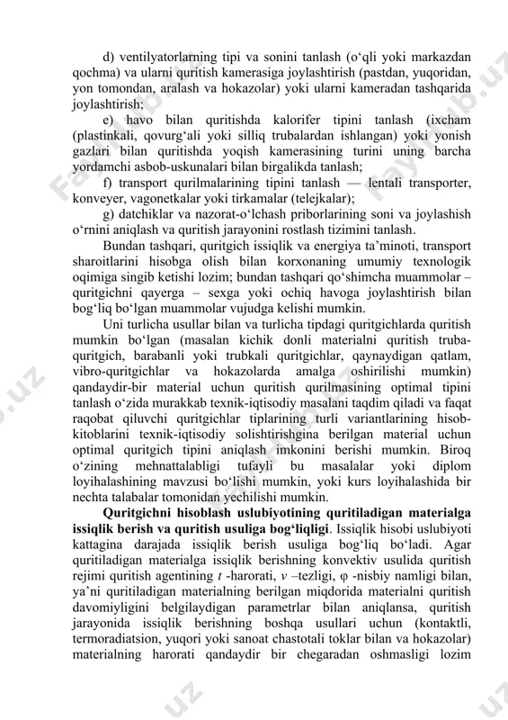 nlash (ixcham (plastinkali, qovurg‘ali yoki silliq trubalardan ishlangan) yoki yonish gazlari bilan quritishda yoqish kamerasining turini uning barcha yordamchi asbob-uskunalari bilan birgalikda tanlash; f) transport qurilmalarining tipini tanlash — lentali transporter, konveyer, vagonetkalar yoki tirkamalar (telejkalar); g) datchiklar va nazorat-o‘lchash priborlarining soni va joylashish o‘rnini aniqlash va quritish jarayonini rostlash tizimini tanlash. bundan tashqari, quritgich issiqlik va energiya ta’minoti, transport sharoitlarini hisobga olish bilan korxonaning umumiy texnologik oqimiga singib ketishi lozim; bundan tashqari qo‘shimcha muammolar – quritgichni qayerga – sexga yoki ochiq havoga joylashtirish bilan bog‘liq bo‘lgan muammolar vujudga kelishi mumkin. uni turlicha usullar bilan va turlicha tipdagi quritgichlarda quritish mumkin bo‘lgan (masalan kichik donli materialni quritish truba-quritgich, barabanli yoki trubkali quritgichlar, qaynaydigan qatlam, vibro-quritgichlar va hokazolarda amalga oshirilishi mumkin) qandaydir-bir material uchun quritish qurilmasining optimal tipini tanlash o‘zida murakkab texnik-iqtisodiy masalani taqdim qiladi va faqat raqobat qiluvchi quritgichlar tiplarining turli variantlarining hisob-kitoblarini texnik-iqtisodiy solishtirishgina berilgan material uchun optimal quritgich …