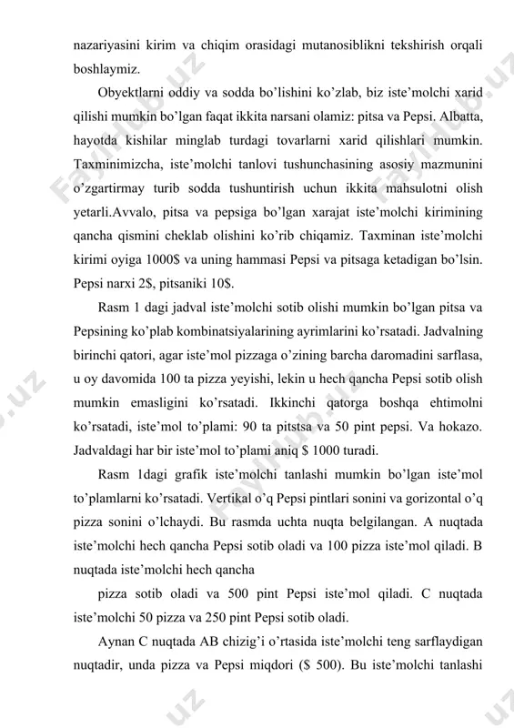 rsatadi.byudjet sig’imi qiyaligi iste’molchi duch keladigan tanlov darajasini o’lchaydi. eslatib o’tamiz, bu ikki nuqta orasidagi chiziq vertikal masofa o’zgarishi gorizontal masofa o’zgarishiga bo’lib hisoblanadi ( "muddatda o’sish"). a nuqtadan b nuqtagacha vertikal masofa 500 pint bo’lgan, va gorizontal masofa 100 pitstsa hisoblanadi. shunday qilib, chiziqda 1 ta pizzaga 5 pint pepsi to’g’ri keladi. byudjet chizigi haqida ma’lumot birinchi jadval iste’molchining yuqorida aytib o’tilgan mahsulotlardan qay usullarda xarid qilishi mumkinligini hisoblovchi kombinatsiyalardan biri ko’rsatilgan. birinchi jadval shuni ko’rsatadiki, agar iste’molchi hamma pulini pitsaga sarflasa u 100 ta pitsa xarid qilishi va birorta ham pepsi ololmasligi mumkin. ikkinchi qatorda boshqacha variant: 90 ta pitsa va 50 dona pepsi, va hokazo. har bir chiqim summasi 1000$ni tashkil etadi.birinchi jadvaldagi grafik iste’molchi tanlashi mumkin bo’lgan “to’plam”larga misol bo’ladi. vertical chiziq pepsining miqdorini o’lchasa, gorizontali esa pitsaning donasini ifodalamoqda. grafikda uchta nuqta keltirilgan. a nuqtada, iste’molchi faqat 100 ta pitsa oladi, ammo pepsi olmaydi, b …