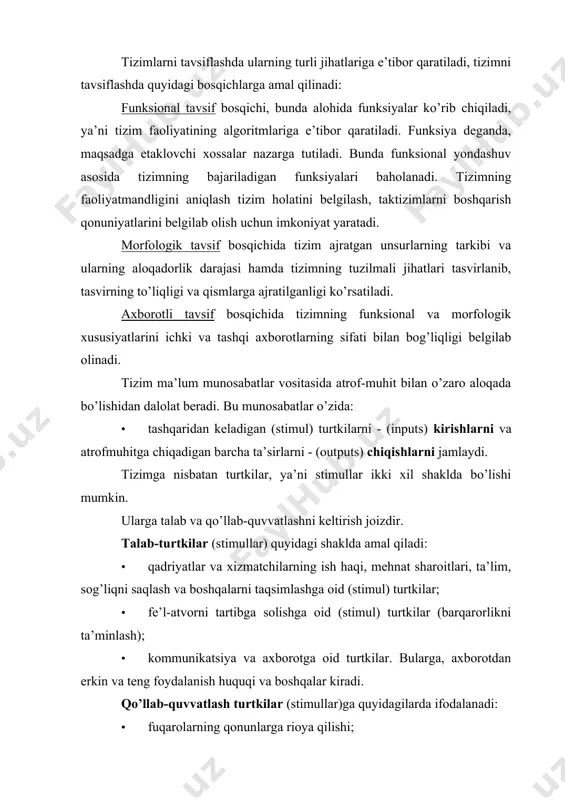 · fe’l-atvorni tartibga solishga oid (stimul) turtkilar (barqarorlikni ta’minlash); · kommunikatsiya va axborotga oid turtkilar. bularga, axborotdan erkin va teng foydalanish huquqi va boshqalar kiradi. qo’llab-quvvatlash turtkilar (stimullar)ga quyidagilarda ifodalanadi: · fuqarolarning qonunlarga rioya qilishi; · ijtimoiy hayotda faol ishtirok etishi; · rahbariyatga munosabati va rasmiy\qonuniy axborotga e’tibori; · xizmatlar ko’rsatishi va tizimni moddiy jihatdan moliyalashtirishi. kirishga keluvchi talab-turtkilar va qo’llab-quvvatlash turtkilari tizim tomonidan chiqish signallariga aylantiriladi yoki quyidagi ko’rinishga ega bo’ladi: · qonun me’yorlarni yaratish; · qadriyatlar va vazifalarni taqsimlash; · jamiyatda xulq va o’zaro aloqalarni tartibga solish. chiqish signallari atrof-muhit - shu idora xodimlari jarayonga ma’lum ta’sir ko’rsatadi, javob qaytaradi. “tizim” tushunchasi o’z mohiyatiga ko’ra ierarxik jarayon, chunki u tizim haqida tushunchalarning xuddi tizimning tashqi muhit bilan o’zaro hamkorligini ifodalaydigan, yirikroq tizimning ayrim qismi, o’ziningba’zi yaxlitligi va shaxsiy bo’lakchalari yig’indisini ko’zlaydi.12 tizimning muhim jihati voqelikning ichki tarkibiy qismlariga egaligi, ushbu qismlar orasida pog’anali buysunishning yuzaga kelishi hamda bu …