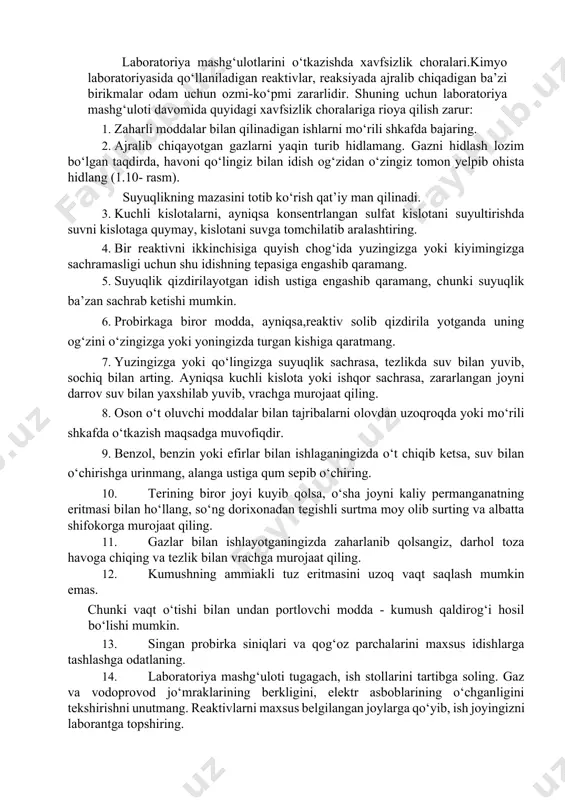 aktivni shu reaktiv olingan idishga qaytarib solmang. reaktivdan keraklicha olingandan so‘ng o‘sha zahotiyoq idishlarning tiqinini berkitib, joyiga qo‘ying. 3. reaktivni pipetka bilan olsangiz, pipetkani yuvmay turib, u bilan boshqa idishdan reaktiv olmang. laboratoriya mashg‘ulotlarini o‘tkazishda xavfsizlik choralari.kimyo laboratoriyasida qo‘llaniladigan reaktivlar, reaksiyada ajralib chiqadigan ba’zi birikmalar odam uchun ozmi-ko‘pmi zararlidir. shuning uchun laboratoriya mashg‘uloti davomida quyidagi xavfsizlik choralariga rioya qilish zarur: 1. zaharli moddalar bilan qilinadigan ishlarni mo‘rili shkafda bajaring. 2. ajralib chiqayotgan gazlarni yaqin turib hidlamang. gazni hidlash lozim bo‘lgan taqdirda, havoni qo‘lingiz bilan idish og‘zidan o‘zingiz tomon yelpib ohista hidlang (1.10- rasm). suyuqlikning mazasini totib ko‘rish qat’iy man qilinadi. 3. kuchli kislotalarni, ayniqsa konsentrlangan sulfat kislotani suyultirishda suvni kislotaga quymay, kislotani suvga tomchilatib aralashtiring. 4. bir reaktivni ikkinchisiga quyish chog‘ida yuzingizga yoki kiyimingizga sachramasligi uchun shu idishning tepasiga engashib qaramang. 5. suyuqlik qizdirilayotgan idish ustiga engashib qaramang, chunki suyuqlik ba’zan sachrab ketishi mumkin. 6. probirkaga biror modda, ayniqsa,reaktiv solib …