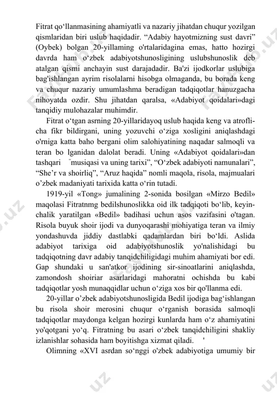 i”, “she’r va shoirliq”, “aruz haqida” nomli maqola, risola, majmualari o’zbek madaniyati tarixida katta o‘rin tutadi. 1919-yil «tong» jumalining 2-sonida bosilgan «mirzo bedil» maqolasi fitratnmg bedilshunoslikka oid ilk tadqiqoti bo‘lib, keyin- chalik yaratilgan «bedil» badihasi uchun asos vazifasini o'tagan. risola buyuk shoir ijodi va dunyoqarashi mohiyatiga teran va ilmiy yondashuvda jiddiy dastlabki qadamlardan biri bo‘ldi. aslida adabiyot tarixiga oid adabiyotshunoslik yo'nalishidagi bu tadqiqotning davr adabiy tanqidchiligidagi muhim ahamiyati bor edi. gap shundaki u san'atkor ijodining sir-sinoatlarini aniqlashda, zamondosh shoiriar asarlaridagi mahoratni ochishda bu kabi tadqiqotlar yosh munaqqidlar uchun o‘ziga xos bir qo'llanma edi. 20-yillar o’zbek adabiyotshunosligida bedil ijodiga bag‘ishlangan bu risola shoir merosini chuqur o‘rganish borasida salmoqli tadqiqotlar maydonga kelgan hozirgi kunlarda ham o‘z ahamiyatini yo'qotgani yo‘q. fitratning bu asari o‘zbek tanqidchiligini shakliy izlanishlar sohasida ham boyitishga xizmat qiladi. ' olimning «xvi asrdan so‘nggi o'zbek adabiyotiga umumiy bir qarash» (1929, «alanga») asari obzor maqola shaklida bo‘lib, unda hali ilmiy jamoatchilikka …