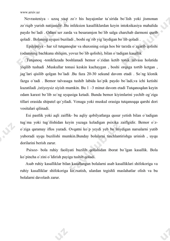 n keyin yuzaga keladigan psixika zaiflgidir. bemor o`z- o`ziga qaramay iflos yuradi. ovqatni ko`p yeydi yeb bo`lmydigan narsalarni yutib yuboradi uyqu buzilishi mumkin.bunday bolalarni tinchlantirishga urinish , uyqu dorilarini berish zarur. psixoz- bola ruhiy faoliyati buzilib qolishidan iborat bo`lgan kasallik. bola ko`pincha o`zini o`ldirish payiga tushib qoladi. asab ruhiy kasalliklar bilan kasallangan bolalarni asab kasalliklari shifokoriga va ruhiy kasalliklar shifokoriga ko`rsatish, ulardan tegishli maslahatlar olish va bu bolalarni davolash zarur. adabiyotlar: 1. v.p.bisyarina “bolalar kasalliklari bolalar parvarishi va go`daklarning anatomik - fiziologik xususiyatlari “ toshkent 1990 yil. 2. v.a.belousov, a.d. pevzner “bolalar kasalliklari “ toshkent 1992 yil . 3. j.eshqobulov, a.maxmudov “bolalar kasalliklari “ toshkent 1993 yil. 4. www.ziyonet.uz 5. “onalik va bolalikni muxofaza qilish” bo`limidan ma`ruzalar matni
