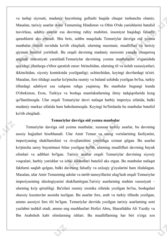 arning mualliflari davrning buyuk olimlari va adiblari bo'lgan. tarixiy asarlar orqali temuriylar davrining siyosiy voqealari, harbiy yurishlar va ichki islohotlari batafsil aks etgan. bu manbalar nafaqat faktlarni saqlab qolgan, balki davrning falsafiy va axloqiy g'oyalarini ham ifodalagan. masalan, ular amir temurning adolat va tartib tamoyillarini ulug'lash orqali temuriylar imperiyasining ideologiyasini shakllantirgan.tarixiy asarlarning muhim xususiyati – ularning ko'p qirraliligi. ba'zilari rasmiy xronika sifatida yozilgan bo'lsa, boshqalari shaxsiy kuzatuvlar asosida tuzilgan. bu asarlar fors, arab va turkiy tillarda yozilgan, ammo asosiysi fors tili bo'lgan. temuriylar davrida yozilgan tarixiy asarlarning soni yuzlabni tashkil etadi, ammo eng mashhurlari hofizi abru, sharafiddin ali yazdiy va ibn arabshoh kabi olimlarning ishlari. bu mualliflarning har biri o'ziga xos yondashuvga ega bo'lib, ularning asarlari orqali temuriylar davrining turli jabhalarini ko'rish mumkin. masalan, rasmiy asarlar temurning g'alabalarini ulug'lasa, norasmiy manbalar esa tanqidiy nuqtai nazarni aks ettirgan.tarixiy asarlarning yozilish jarayoni ham qiziqarli. ko'pincha ular saroy kutubxonalarida, masalan, hirot va samarqandda, …