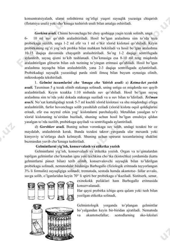 , uni yot bo’lakchalardan qisman tozalab, gelmintlarning tuxumlari konsentratsiyalangandagina natijaga erishish mumkin. gelmint tuxumlarini konsentratsiyalash, ularni solishtirma og’irligi yuqori suyuqlik yuzasiga chiqarish (flotatsiya usuli) yoki cho’kmaga tushirish usuli bilan amalga oshiriladi. . gorkina usuli. chinni hovonchaga bir choy qoshiqqa yaqin tezak solinib, unga 6- 10 ml suv qo’shib aralashtiriladi. hosil bo’lgan aralashma sim to’rda toza probirkaga suzilib, unga 1-2 ml efir va 1 ml o’tkir xlorid kislotasi qo’shiladi. keyin probirkaning og’zi yog’och probka bilan mahkam bekitiladi va hosil bo’lgan aralashma 10-15 daqiqa davomida chayqatib aralashtiriladi. so’ng 1-2 daqiqa sentrifugada aylantirib, suyuq qismi to’kib tashlanadi. cho’kmasiga esa 8-10 ml teng miqdorda aralashtirilgan glitserin bilan osh tuzining to’yingan eritmasi qo’shiladi. hosil bo’lgan aralashma tayoqcha bilan aralashtirilib, yana 2-3 daqiqa sentrifugada aylantiriladi. probirkadagi suyuqlik yuzasidagi parda simli ilmoq bilan buyum oynasiga olinib, mikroskopda tekshiriladi. 1. gelmint tuxumlarini cho ‘kmaga cho ‘ktirish usuli: a) ketma-ket yuvish usuli. taxminan 5 g tezak olinib stakanga solinadi, …
