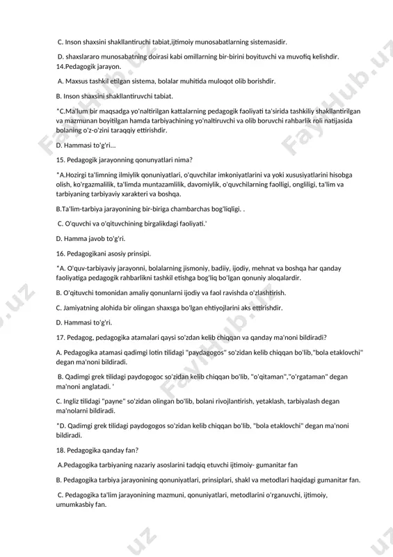 muhit nima? a. bir butun o'quv-jarayonni tashkil etishning asosiy shaklidir. *b. pedagogik maqsadlarga muvofiq ravishda maxsus tuzilgan shaxslararo munosabatlar sistemasidir. c. inson shaxsini shakllantiruchi tabiat,ijtimoiy munosabatlarning sistemasidir. d. shaxslararo munosabatning doirasi kabi omillarning bir-birini boyituvchi va muvofiq kelishdir. 14.pedagogik jarayon. a. maxsus tashkil etilgan sistema, bolalar muhitida muloqot olib borishdir. b. inson shaxsini shakllantiruvchi tabiat. *c.ma'lum bir maqsadga yo'naltirilgan kattalarning pedagogik faoliyati ta'sirida tashkiliy shakllantirilgan va mazmunan boyitilgan hamda tarbiyachining yo'naltiruvchi va olib boruvchi rahbarlik roli natijasida bolaning o'z-o'zini taraqqiy ettirishdir. d. hammasi to'g'ri... 15. pedagogik jarayonning qonunyatlari nima? *a.hozirgi ta'limning ilmiylik qonuniyatlari, o'quvchilar imkoniyatlarini va yoki xususiyatlarini hisobga olish, ko'rgazmalilik, ta'limda muntazamlilik, davomiylik, o'quvchilarning faolligi, ongliligi, ta'lim va tarbiyaning tarbiyaviy xarakteri va boshqa. b.ta'lim-tarbiya jarayonining bir-biriga chambarchas bog'liqligi. . c. o'quvchi va o'qituvchining birgalikdagi faoliyati.' d. hamma javob to'g'ri. 16. pedagogikani asosiy prinsipi. *a. o'quv-tarbiyaviy jarayonni, bolalarning jismoniy, badiiy, ijodiy, mehnat va boshqa har qanday faoliyatiga pedagogik rahbarlikni tashkil …