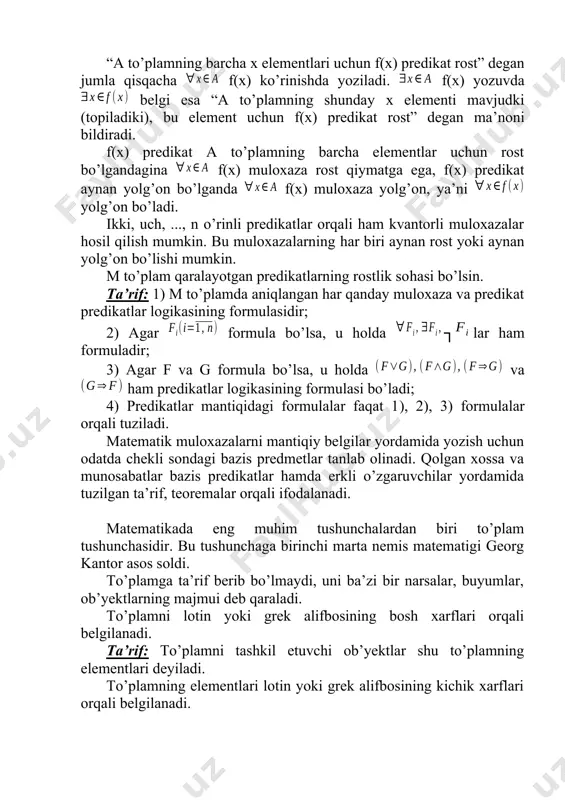 har qanday muloxaza va predikat predikatlar logikasining formulasidir; 2) agar formula bo’lsa, u holda ┐lar ham formuladir; 3) agar f va g formula bo’lsa, u holda va ham predikatlar logikasining formulasi bo’ladi; 4) predikatlar mantiqidagi formulalar faqat 1), 2), 3) formulalar orqali tuziladi. matematik muloxazalarni mantiqiy belgilar yordamida yozish uchun odatda chekli sondagi bazis predmetlar tanlab olinadi. qolgan xossa va munosabatlar bazis predikatlar hamda erkli o’zgaruvchilar yordamida tuzilgan ta’rif, teoremalar orqali ifodalanadi. matematikada eng muhim tushunchalardan biri to’plam tushunchasidir. bu tushunchaga birinchi marta nemis matematigi georg kantor asos soldi. to’plamga ta’rif berib bo’lmaydi, uni ba’zi bir narsalar, buyumlar, ob’yektlarning majmui deb qaraladi. to’plamni lotin yoki grek alifbosining bosh xarflari orqali belgilanadi. ta’rif: to’plamni tashkil etuvchi ob’yektlar shu to’plamning elementlari deyiladi. to’plamning elementlari lotin yoki grek alifbosining kichik xarflari orqali belgilanadi. elementlari a, b, c, ... bo’lgan a to’plamni a={a, b, c,…} ko’rinishda yoziladi. ta’rif: elementlari soni chekli bo’lgan to’plamni chekli …