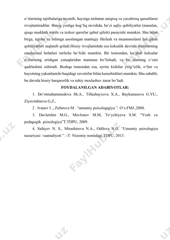 batlari sezilarli o‘zgarishlarga uchraydi. keksalikda aqliy va hissiy jarayonlar bilan birga, shaxsiy va ijtimoiy munosabatlar ham yangi shakllarini oladi.aqliy jihatdan, keksalik davrida ko‘plab insonlar o‘zlarining tajribalariga tayanib, hayotga nisbatan aniqroq va yaxshiroq qarashlarni rivojlantiradilar. biroq, yoshga bog‘liq ravishda, ba’zi aqliy qobiliyatlar (masalan, qisqa muddatli xotira va tezkor qarorlar qabul qilish) pasayishi mumkin. shu bilan birga, tajriba va bilimga asoslangan mantiqiy fikrlash va muammolarni hal qilish qobiliyatlari saqlanib qoladi.hissiy rivojlanishda esa keksalik davrida insonlarning emotsional holatlari turlicha bo‘lishi mumkin. bir tomondan, ko‘plab keksalar o‘zlarining erishgan yutuqlaridan mamnun bo‘lishadi, va bu ularning o‘zini qadrlashini oshiradi. boshqa tomondan esa, ayrim kishilar yolg‘izlik, o‘lim va hayotning yakunlanishi haqidagi xavotirlar bilan kurashishlari mumkin. shu sababli, bu davrda hissiy barqarorlik va ruhiy moslashuv zarur bo‘ladi. foydalanilgan adabiyotlar: 1. do‘stmuhammedova sh.a., tillashayxova x.a., baykunusova g.yu., ziyavitdinova g.z., 2 . ivanov i ., zufarova m . “umumiy psixologigiya ”. o‘z.fmj.,2008. 3. davletshin m.g., mavlonov m.m, to‘ychiyeva s.m. “yosh …