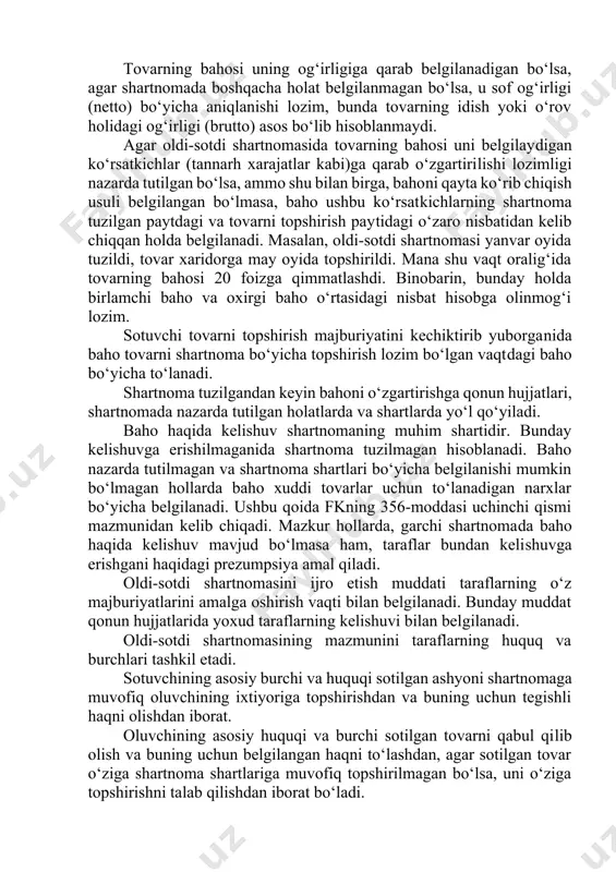 yoki u tovarning xususiyatidan kelib chiqmasa, shartnomani tuzish paytida sotuvchida mavjud bo‘lgan tovarni, shuningdek kelajakda sotuvchi yaratadigan yoki oladigan tovarni olish-sotish haqida ham tuzilishi mumkin. shartnomaning tovar haqidagi sharti uning asosiy va muhim sharti hisoblanadi, busiz shartnoma mavjud bo‘la olmaydi. agar shartnoma tovarning nomi va miqdorini aniqlash imkonini bersa, tovar to‘g‘risidagi oldi-sotdi shartnomasining sharti kelishilgan hisoblanadi. oldi-sotdi shartnomasida baho xaridor tomonidan sotib olinayotgan tovar uchun sotuvchiga to‘lanadigan ma’lum miqdordagi pul summasidir. agarda xaridor olinayotgan tovar evaziga sotuvchiga pul emas, balki ashyoni topshirsa, yoxud ma’lum xizmat ko‘rsatishni, ish bajarishni o‘z ustiga olsa, yoxud tekin olish nazarda tutilgan bo‘lsa, u holda olish-sotish hisoblanmaydi. oldi-sotdi shartnomasida tovarning bahosi taraflarning kelishuvi bilan belgilanadi. qonunda nazarda tutilgan hollarda tegishli vakolatga ega bo‘lgan davlat organlari belgilaidigan yoki tartibga soladigan baholar (tariflar, rassenkalar, stavkalar va h.k.) qo‘llaniladi (fk, 356-modda ikkinchi qism). masalan, ayrim turdagi tovarlar faqat bir yoki cheklangan doiradagi bir necha korxonalar tomonidan ishlab chiqarilishi va …