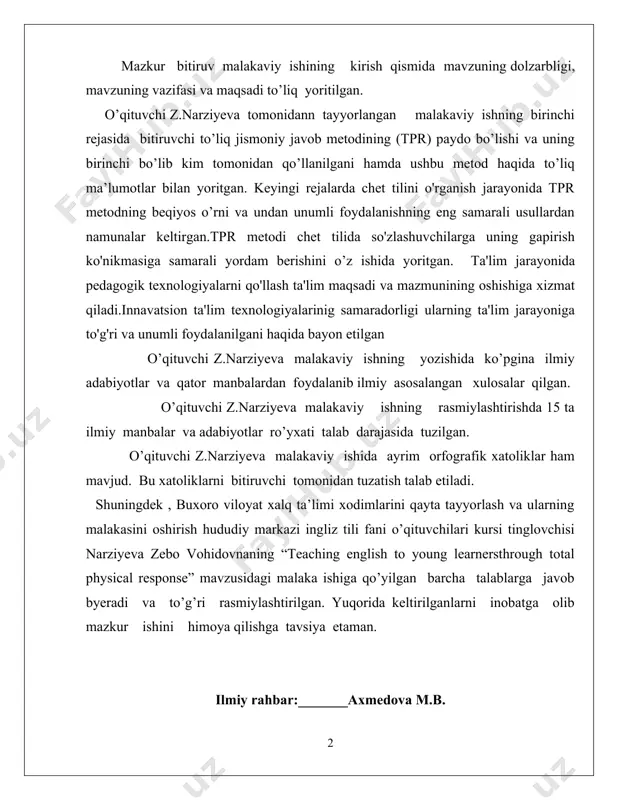 (tpr) paydo bo’lishi va uning birinchi bo’lib kim tomonidan qo’llanilgani hamda ushbu metod haqida to’liq ma’lumotlar bilan yoritgan. keyingi rejalarda chet tilini o'rganish jarayonida tpr metodning beqiyos o’rni va undan unumli foydalanishning eng samarali usullardan namunalar keltirgan.tpr metodi chet tilida so'zlashuvchilarga uning gapirish ko'nikmasiga samarali yordam berishini o’z ishida yoritgan. ta'lim jarayonida pedagogik texnologiyalarni qo'llash ta'lim maqsadi va mazmunining oshishiga xizmat qiladi.innavatsion ta'lim texnologiyalarinig samaradorligi ularning ta'lim jarayoniga to'g'ri va unumli foydalanilgani haqida bayon etilgan o’qituvchi z.narziyeva malakaviy ishning yozishida ko’pgina ilmiy adabiyotlar va qator manbalardan foydalanib ilmiy asosalangan xulosalar qilgan. o’qituvchi z.narziyeva malakaviy ishning rasmiylashtirishda 15 ta ilmiy manbalar va adabiyotlar ro’yxati talab darajasida tuzilgan. o’qituvchi z.narziyeva malakaviy ishida ayrim orfografik xatoliklar ham mavjud. bu xatoliklarni bitiruvchi tomonidan tuzatish talab etiladi. shuningdek , buxoro viloyat xalq ta’limi xodimlarini qayta tayyorlash va ularning malakasini oshirish hududiy markazi ingliz tili fani o’qituvchilari kursi tinglovchisi narziyeva zebo vohidovnaning “teaching english to young …