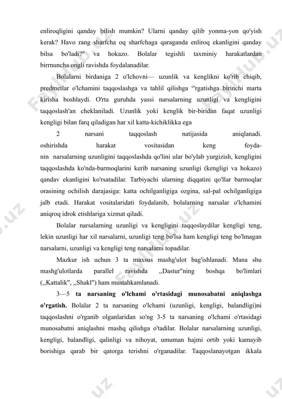 i (uzunligi, kengligi, balandligi)ni taqqoslashni o'rganib olganlaridan so'ng 3-5 ta narsaning o'lchami o'rtasidagi munosabatni aniqlashni rnashq qilishga o'tadilar. bolalar narsalarning uzunligi, kengligi, balandligi, qalinligi va nihoyat, umuman hajmi ortib yoki kamayib borishiga qarab bir qatorga terishni o'rganadilar. taqqoslanayotgan ikkala narsaning o'lchami (uzunligi, kengligi va hokazolar) orasidagi tafovut oldin 5-6 sm bo'lgan bo'lsa, keyin asta-sekin 2 sm. ga tushib qoladi. awal bolalar tartibga keltirilgan qator namunasiga qarab 3 ta narsani teradilar. keyinchalik esa ular qoidaga muvofiq harakat qilishni o'rganadilar. bolalar, masalan, qolgan narsalarning har gal eng uzunini tanlab olib, narsalarning eng uzunidan boshlab tartib bilan qator qilib terib borish mumkinligini bilib oladilar. eng uzun (yoki qisqa) deb tanlab olingan narsa uning oldidagi qatorga joylashtirilgan narsadan kaltaroq (uzunroq) bo'lib chiqqanligiga doim bola e'tibori jalb etiladi. bolalar har bir narsani uning bevosita oldida orqasida turgan narsalar bilan juftlab taqqoslab ko'rishlari ker shu asosda ular narsalarning o'lchamiga beriladigan baho nisi xarakterga ega ekanligini tushunib …